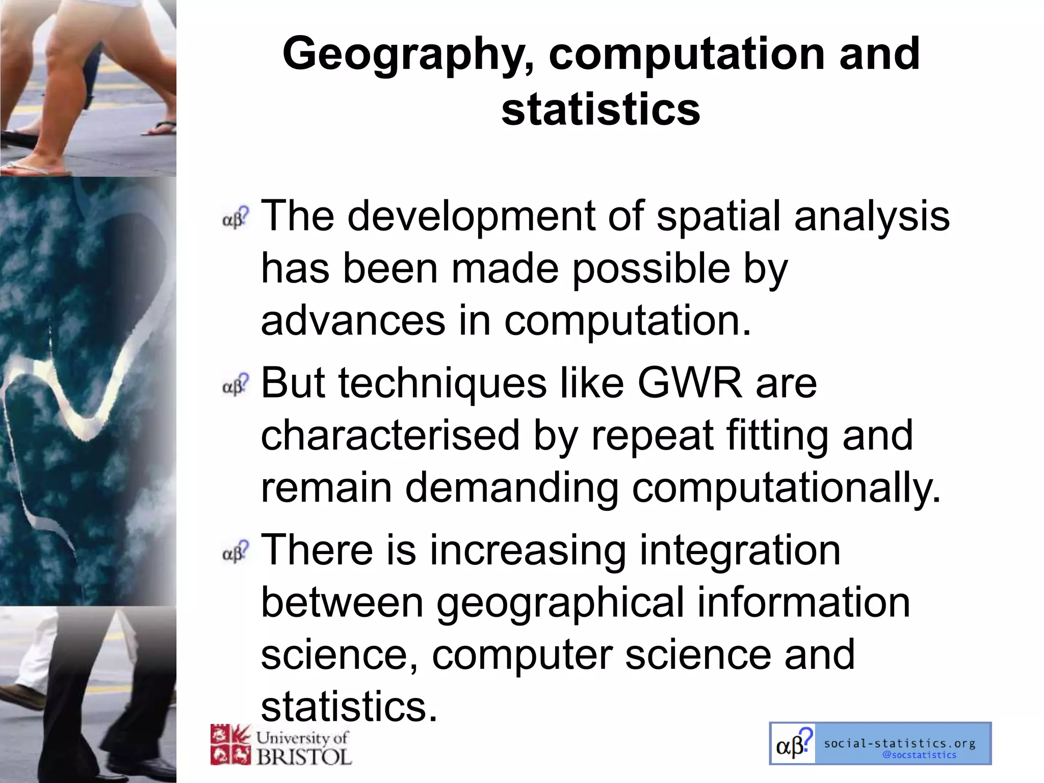 Geography, computation and
         statistics

The development of spatial analysis
has been made possible by
advances in computation.
But techniques like GWR are
characterised by repeat fitting and
remain demanding computationally.
There is increasing integration
between geographical information
science, computer science and
statistics.
 