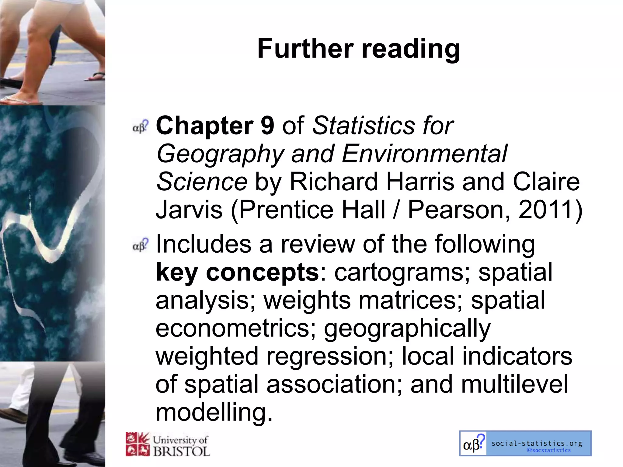 Further reading

Chapter 9 of Statistics for
Geography and Environmental
Science by Richard Harris and Claire
Jarvis (Prentice Hall / Pearson, 2011)
Includes a review of the following
key concepts: cartograms; spatial
analysis; weights matrices; spatial
econometrics; geographically
weighted regression; local indicators
of spatial association; and multilevel
modelling.
 