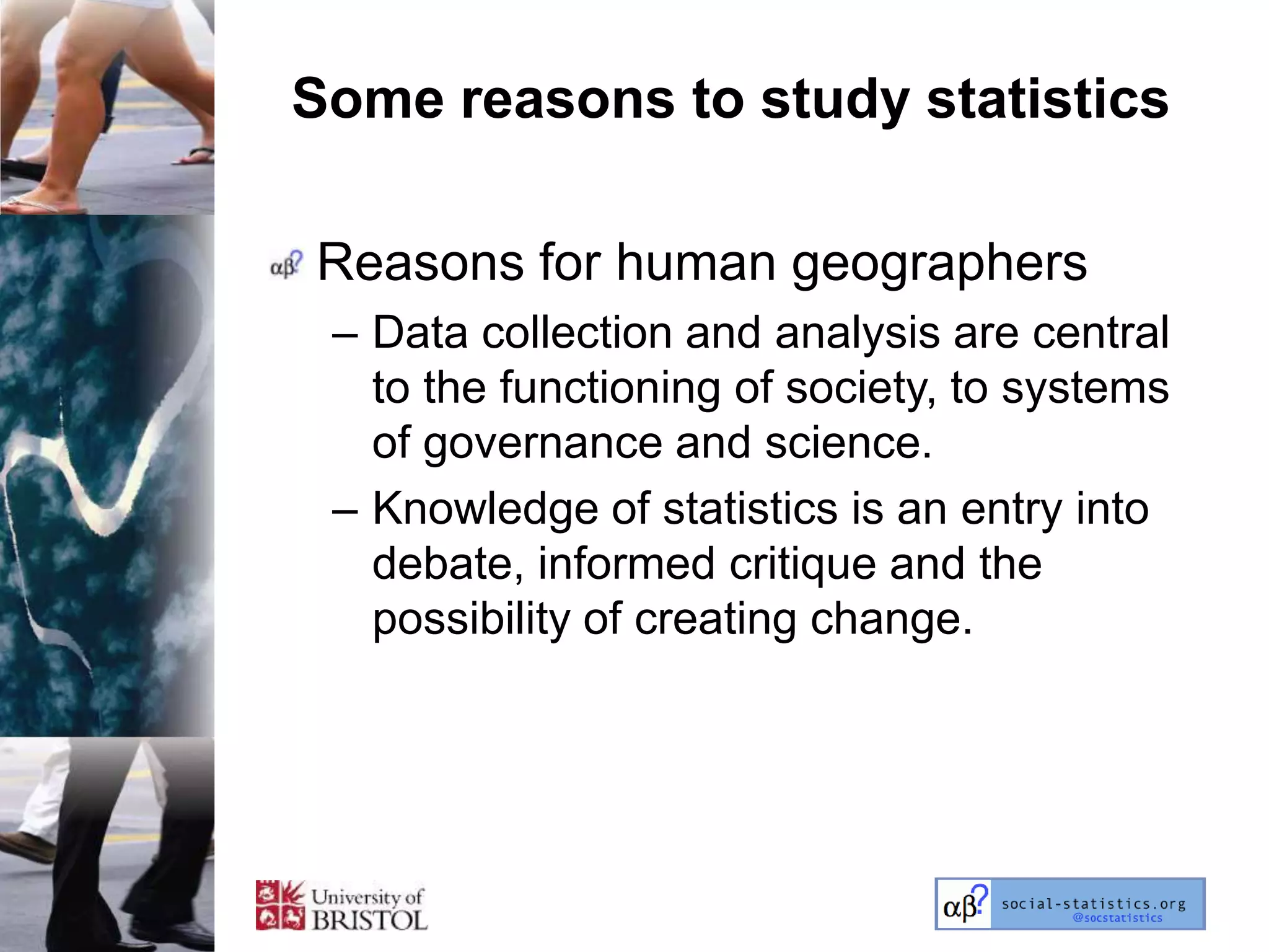 Some reasons to study statistics

Reasons for human geographers
 – Data collection and analysis are central
   to the functioning of society, to systems
   of governance and science.
 – Knowledge of statistics is an entry into
   debate, informed critique and the
   possibility of creating change.
 