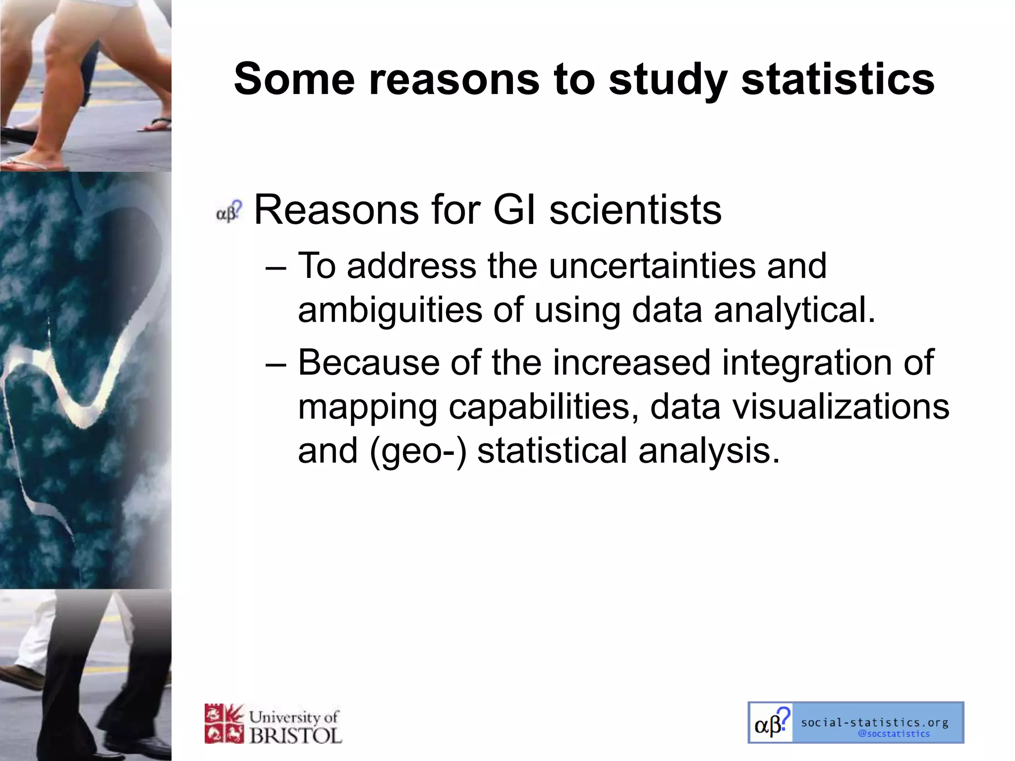 Some reasons to study statistics

Reasons for GI scientists
 – To address the uncertainties and
   ambiguities of using data analytical.
 – Because of the increased integration of
   mapping capabilities, data visualizations
   and (geo-) statistical analysis.
 