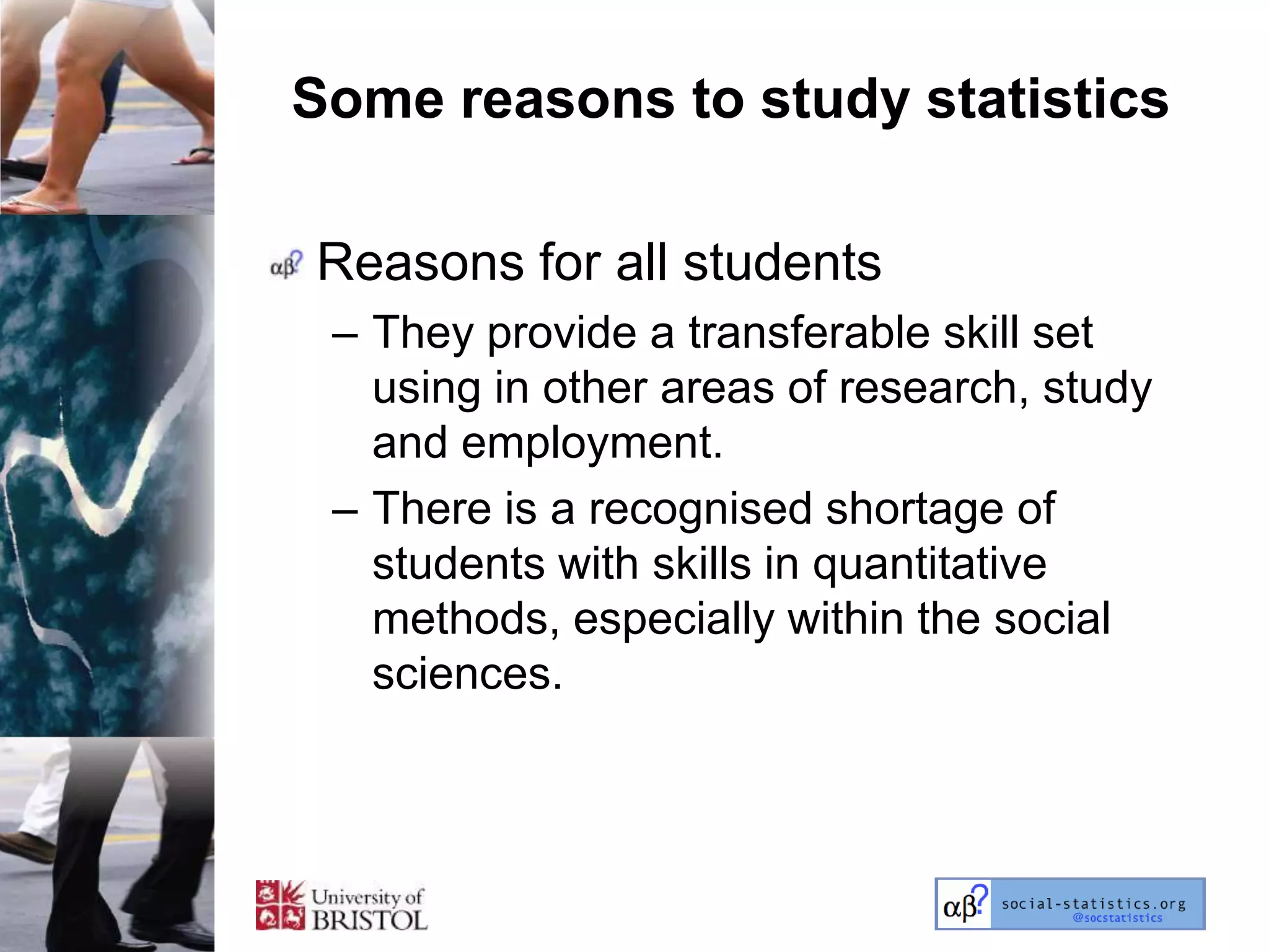 Some reasons to study statistics

Reasons for all students
 – They provide a transferable skill set
   using in other areas of research, study
   and employment.
 – There is a recognised shortage of
   students with skills in quantitative
   methods, especially within the social
   sciences.
 