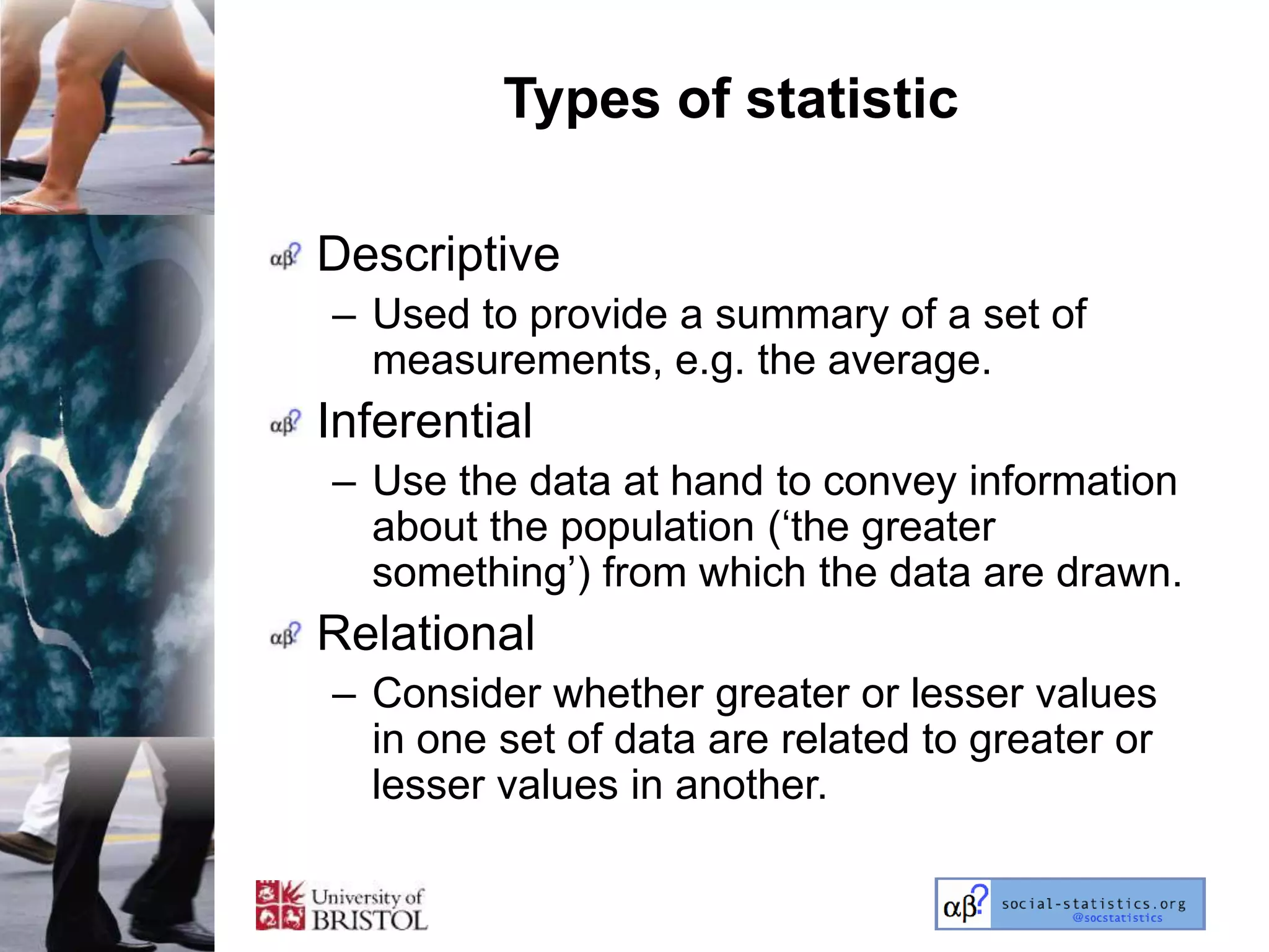 Types of statistic

Descriptive
– Used to provide a summary of a set of
  measurements, e.g. the average.
Inferential
– Use the data at hand to convey information
  about the population (‗the greater
  something‘) from which the data are drawn.
Relational
– Consider whether greater or lesser values
  in one set of data are related to greater or
  lesser values in another.
 