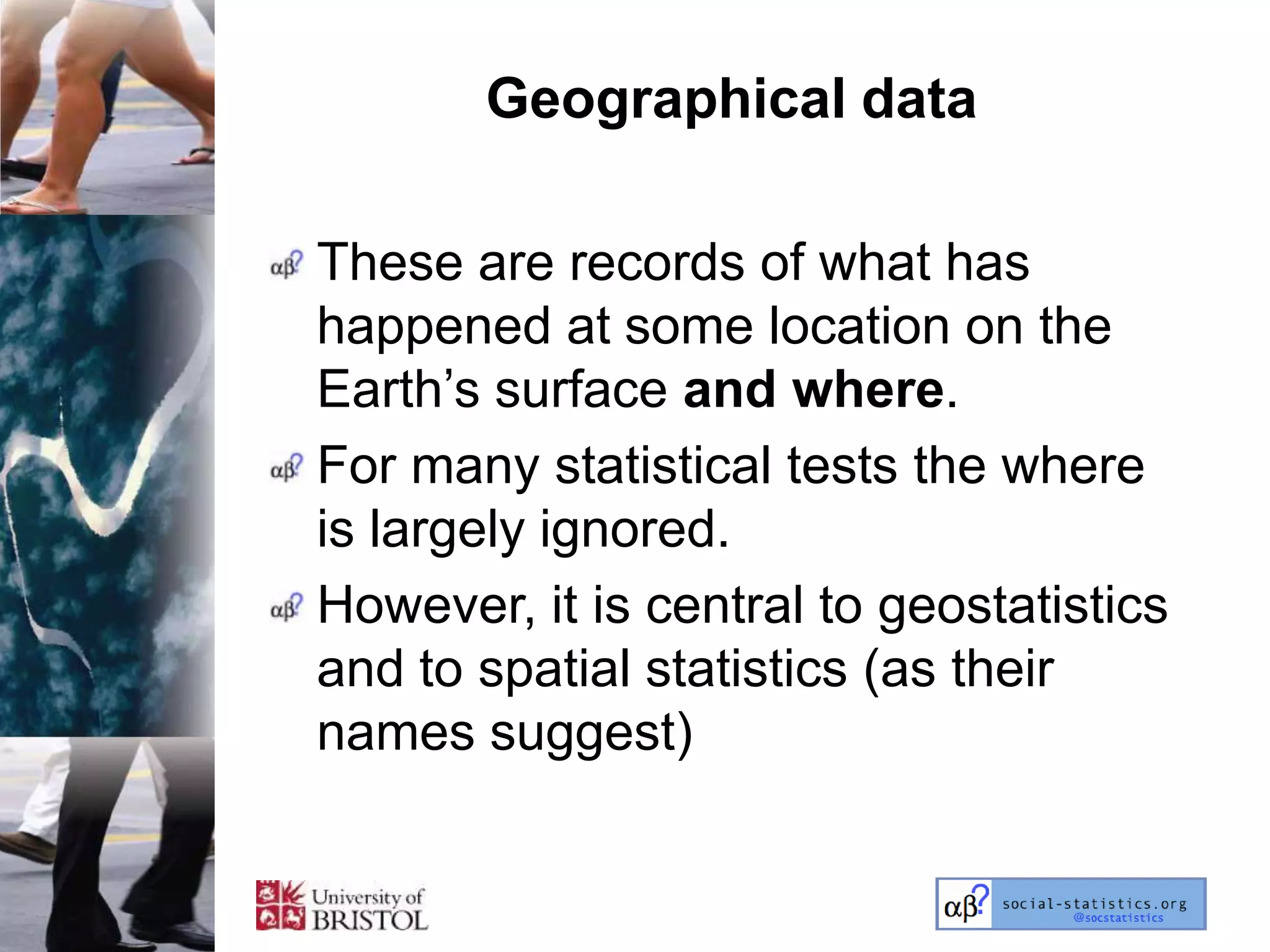 Geographical data

These are records of what has
happened at some location on the
Earth‘s surface and where.
For many statistical tests the where
is largely ignored.
However, it is central to geostatistics
and to spatial statistics (as their
names suggest)
 