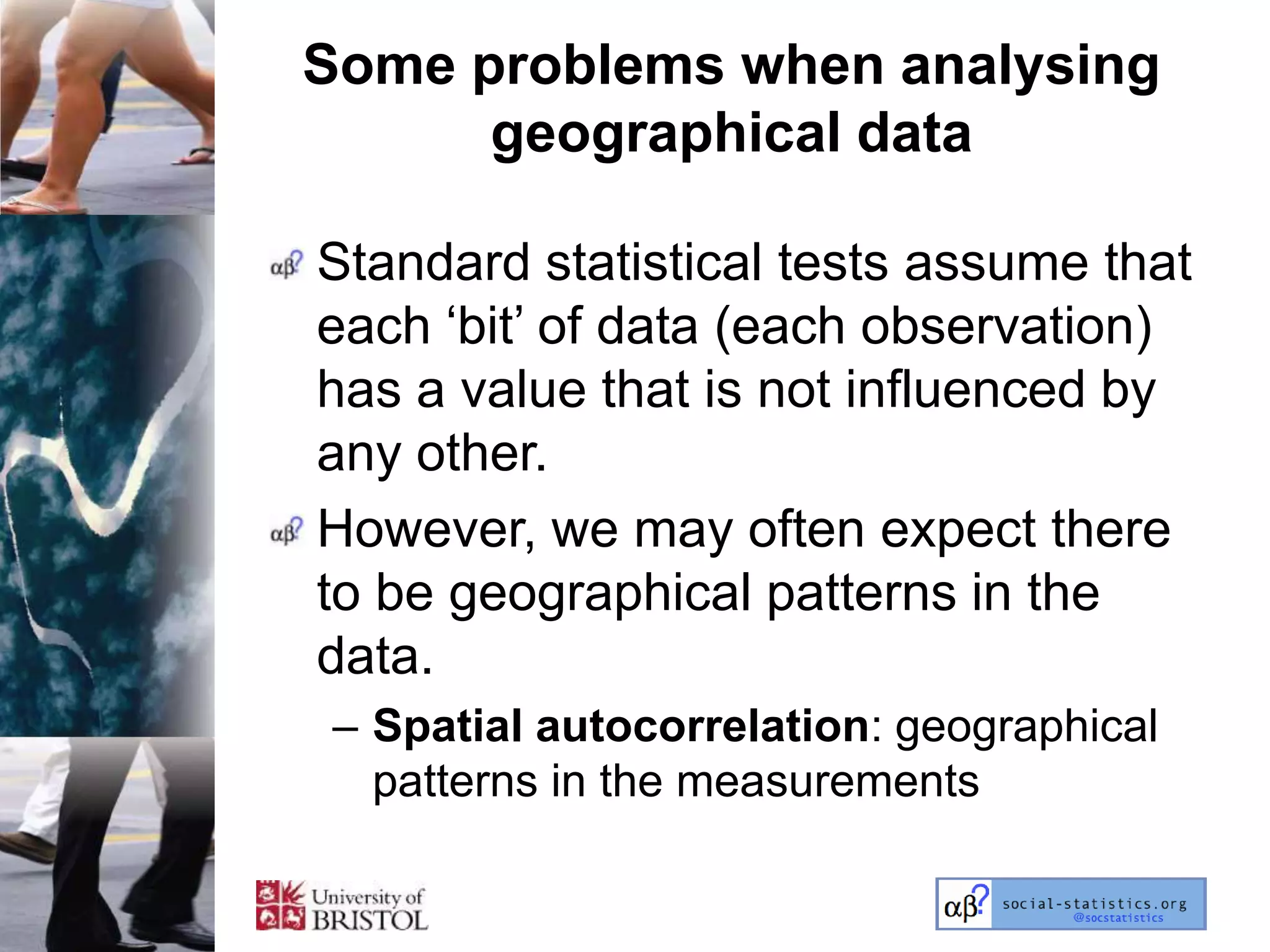 Some problems when analysing
      geographical data

Standard statistical tests assume that
each ‗bit‘ of data (each observation)
has a value that is not influenced by
any other.
However, we may often expect there
to be geographical patterns in the
data.
– Spatial autocorrelation: geographical
  patterns in the measurements
 