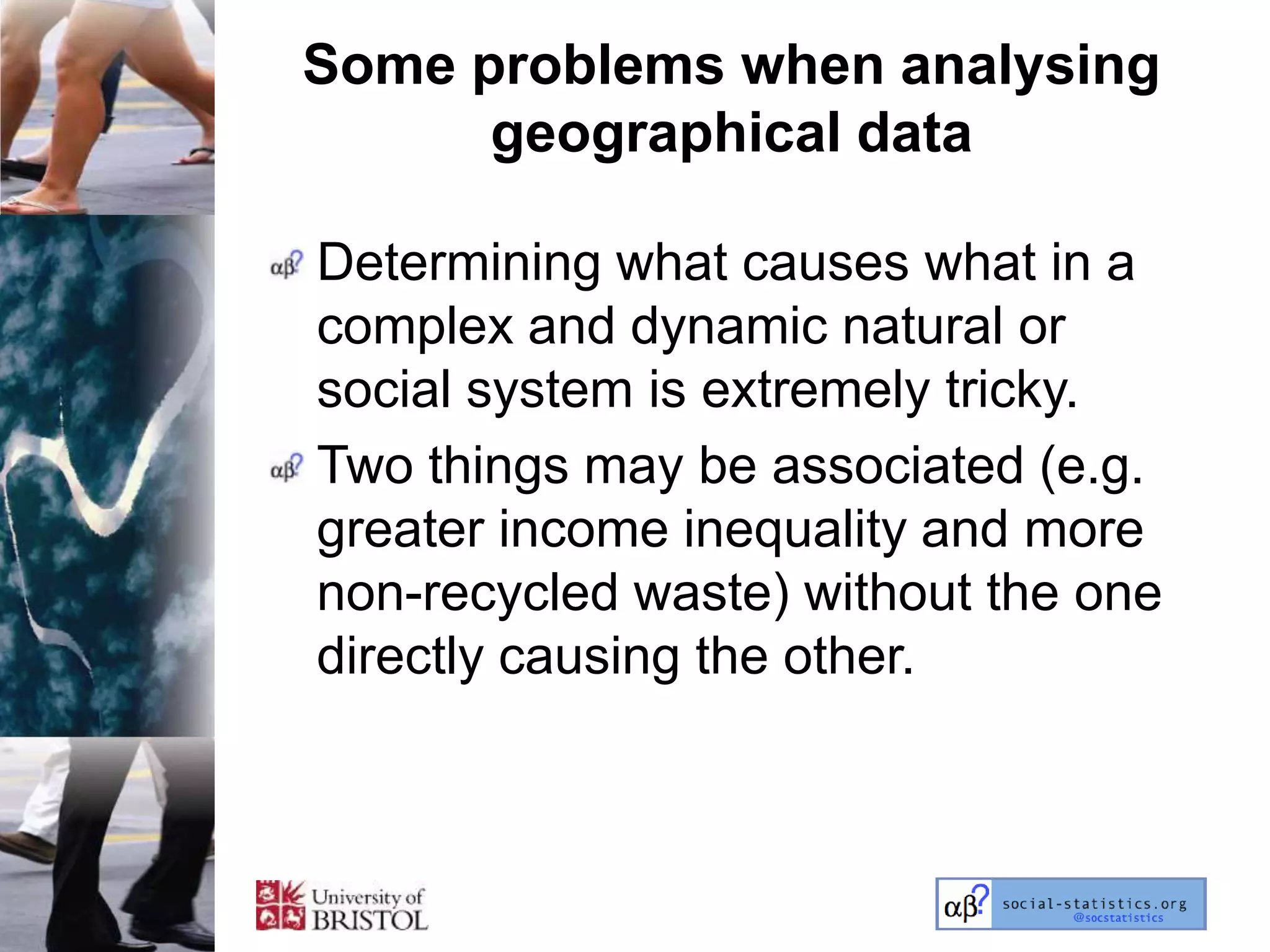 Some problems when analysing
      geographical data

Determining what causes what in a
complex and dynamic natural or
social system is extremely tricky.
Two things may be associated (e.g.
greater income inequality and more
non-recycled waste) without the one
directly causing the other.
 