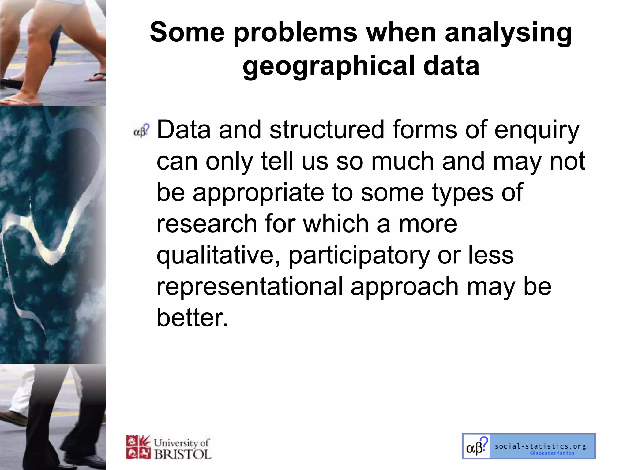 Some problems when analysing
      geographical data

Data and structured forms of enquiry
can only tell us so much and may not
be appropriate to some types of
research for which a more
qualitative, participatory or less
representational approach may be
better.
 