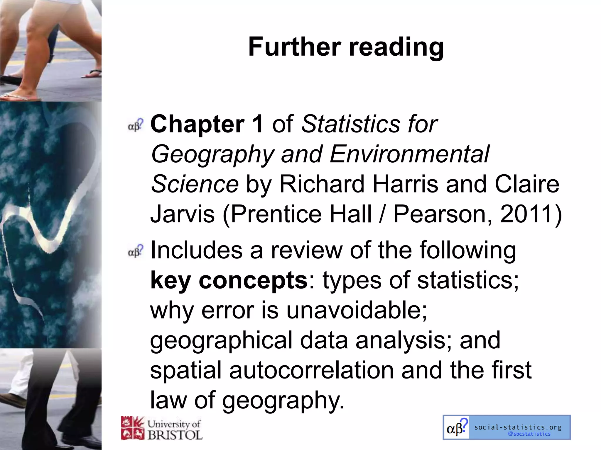 Further reading

Chapter 1 of Statistics for
Geography and Environmental
Science by Richard Harris and Claire
Jarvis (Prentice Hall / Pearson, 2011)
Includes a review of the following
key concepts: types of statistics;
why error is unavoidable;
geographical data analysis; and
spatial autocorrelation and the first
law of geography.
 