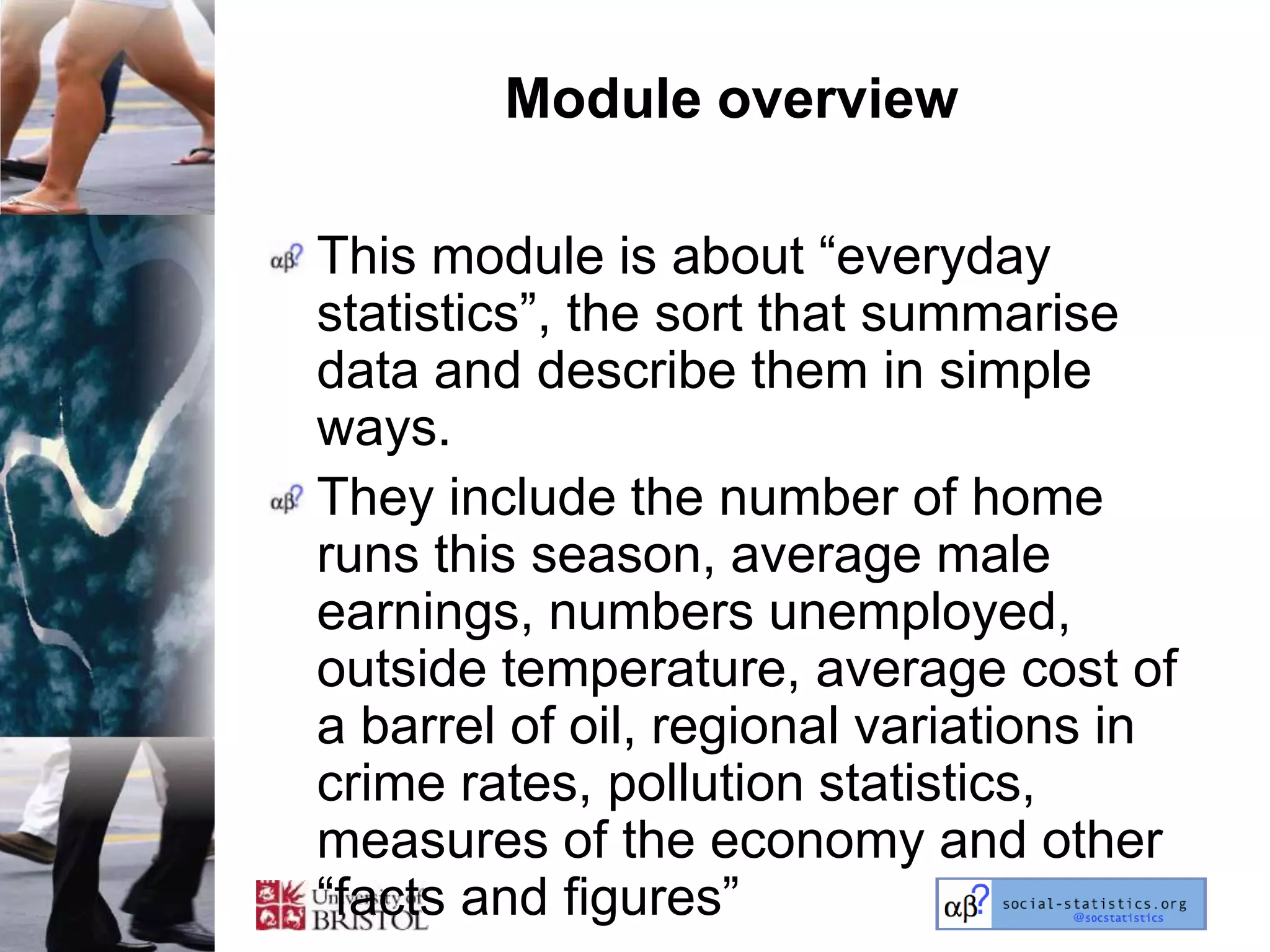 Module overview

This module is about ―everyday
statistics‖, the sort that summarise
data and describe them in simple
ways.
They include the number of home
runs this season, average male
earnings, numbers unemployed,
outside temperature, average cost of
a barrel of oil, regional variations in
crime rates, pollution statistics,
measures of the economy and other
―facts and figures‖
 