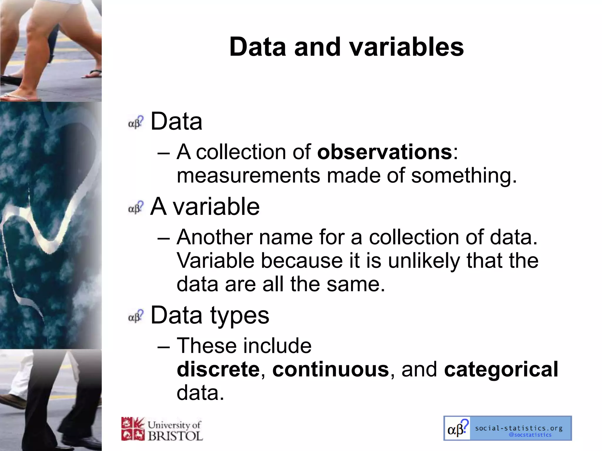Data and variables

Data
– A collection of observations:
  measurements made of something.
A variable
– Another name for a collection of data.
  Variable because it is unlikely that the
  data are all the same.
Data types
– These include
  discrete, continuous, and categorical
  data.
 