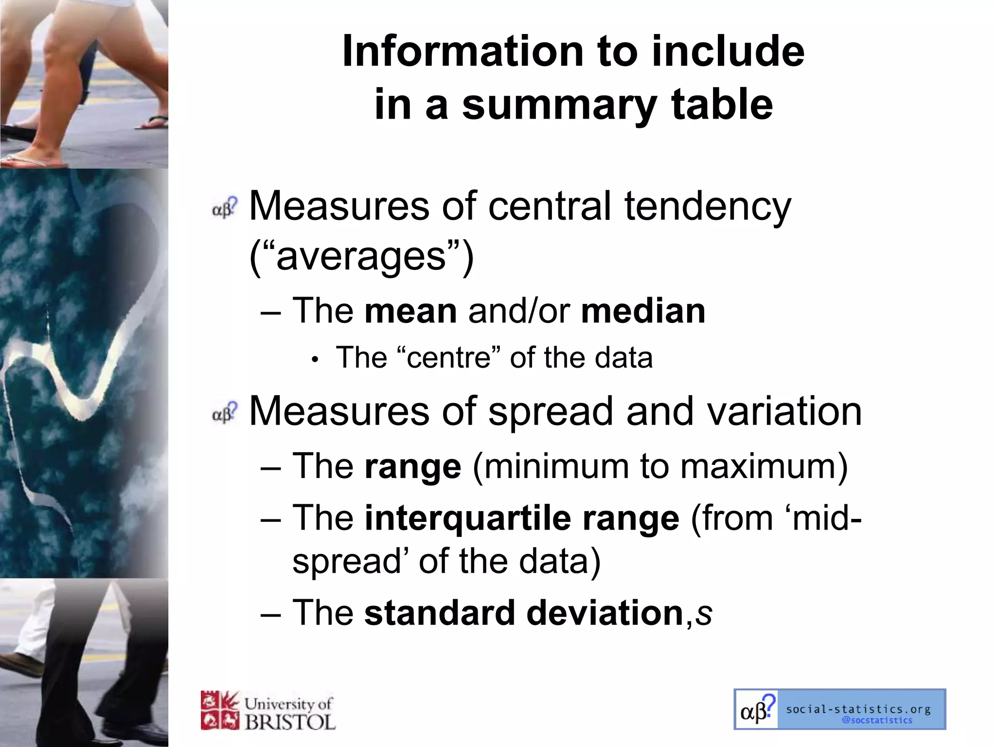 Information to include
         in a summary table

Measures of central tendency
(―averages‖)
– The mean and/or median
   •   The ―centre‖ of the data
Measures of spread and variation
– The range (minimum to maximum)
– The interquartile range (from ‗mid-
  spread‘ of the data)
– The standard deviation,s
 