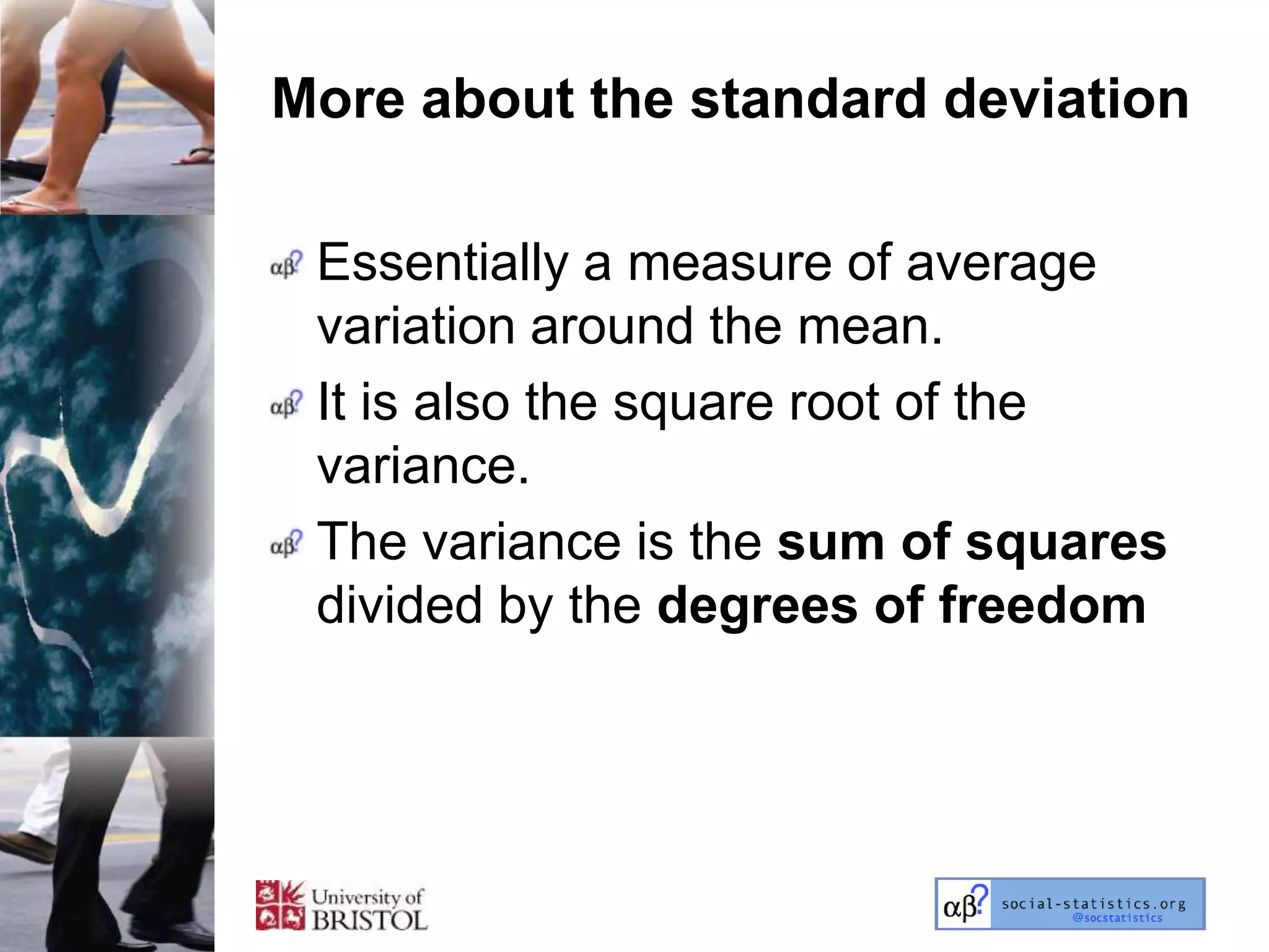 More about the standard deviation

 Essentially a measure of average
 variation around the mean.
 It is also the square root of the
 variance.
 The variance is the sum of squares
 divided by the degrees of freedom
 