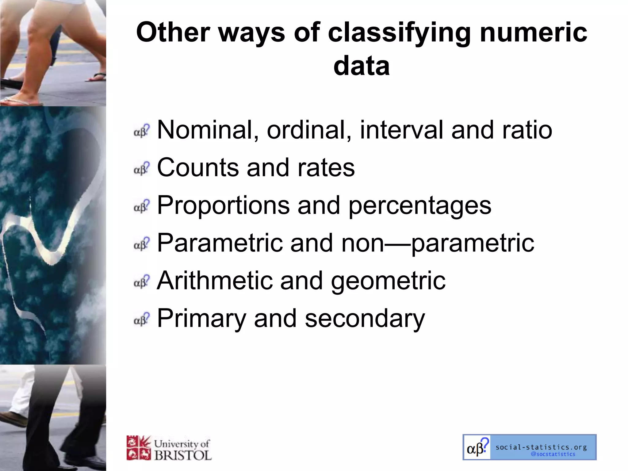 Other ways of classifying numeric
              data

 Nominal, ordinal, interval and ratio
 Counts and rates
 Proportions and percentages
 Parametric and non—parametric
 Arithmetic and geometric
 Primary and secondary
 