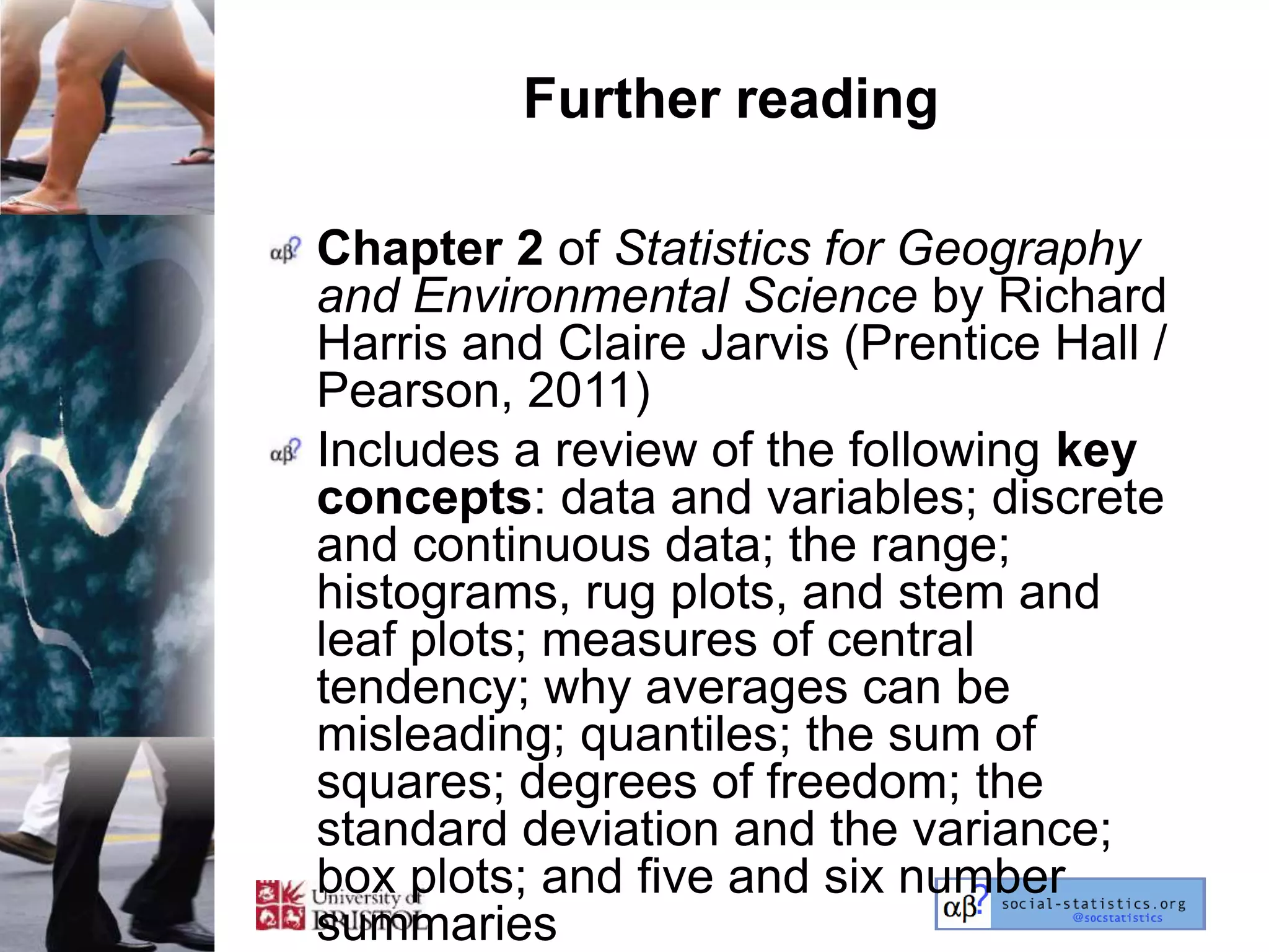 Further reading

Chapter 2 of Statistics for Geography
and Environmental Science by Richard
Harris and Claire Jarvis (Prentice Hall /
Pearson, 2011)
Includes a review of the following key
concepts: data and variables; discrete
and continuous data; the range;
histograms, rug plots, and stem and
leaf plots; measures of central
tendency; why averages can be
misleading; quantiles; the sum of
squares; degrees of freedom; the
standard deviation and the variance;
box plots; and five and six number
summaries
 