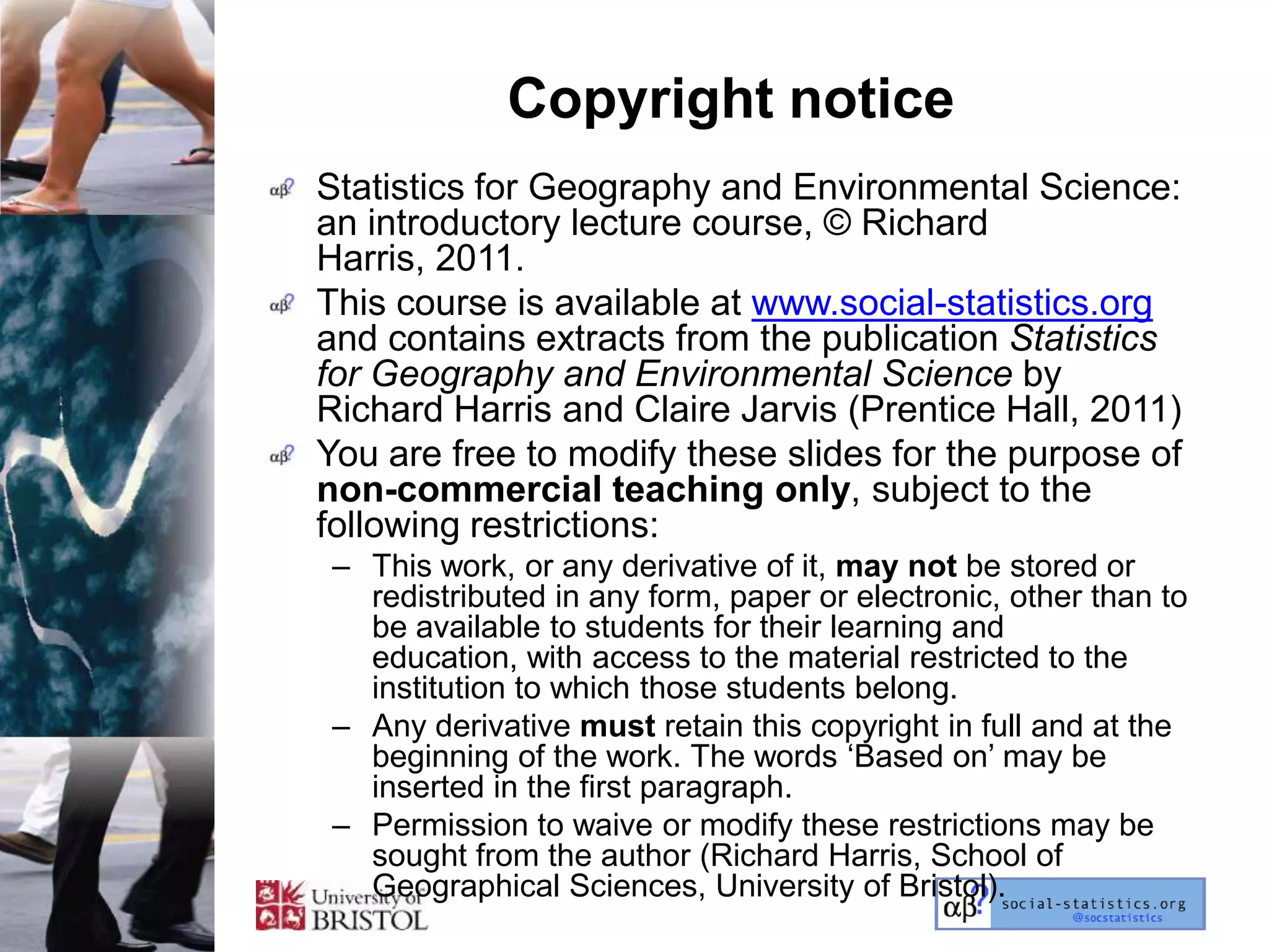 Copyright notice
Statistics for Geography and Environmental Science:
an introductory lecture course, © Richard
Harris, 2011.
This course is available at www.social-statistics.org
and contains extracts from the publication Statistics
for Geography and Environmental Science by
Richard Harris and Claire Jarvis (Prentice Hall, 2011)
You are free to modify these slides for the purpose of
non-commercial teaching only, subject to the
following restrictions:
– This work, or any derivative of it, may not be stored or
  redistributed in any form, paper or electronic, other than to
  be available to students for their learning and
  education, with access to the material restricted to the
  institution to which those students belong.
– Any derivative must retain this copyright in full and at the
  beginning of the work. The words ‗Based on‘ may be
  inserted in the first paragraph.
– Permission to waive or modify these restrictions may be
  sought from the author (Richard Harris, School of
  Geographical Sciences, University of Bristol).
 