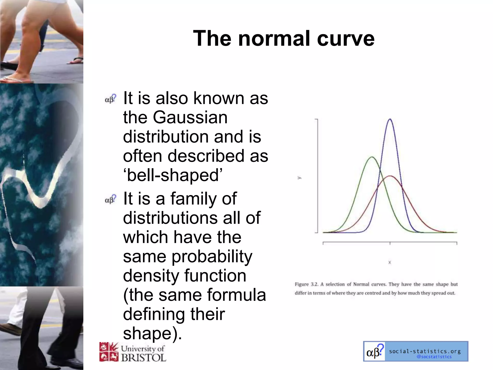 The normal curve

It is also known as
the Gaussian
distribution and is
often described as
‗bell-shaped‘
It is a family of
distributions all of
which have the
same probability
density function
(the same formula
defining their
shape).
 