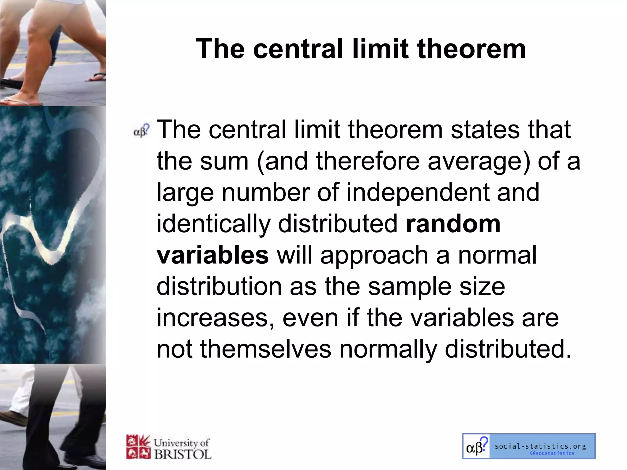 The central limit theorem

The central limit theorem states that
the sum (and therefore average) of a
large number of independent and
identically distributed random
variables will approach a normal
distribution as the sample size
increases, even if the variables are
not themselves normally distributed.
 