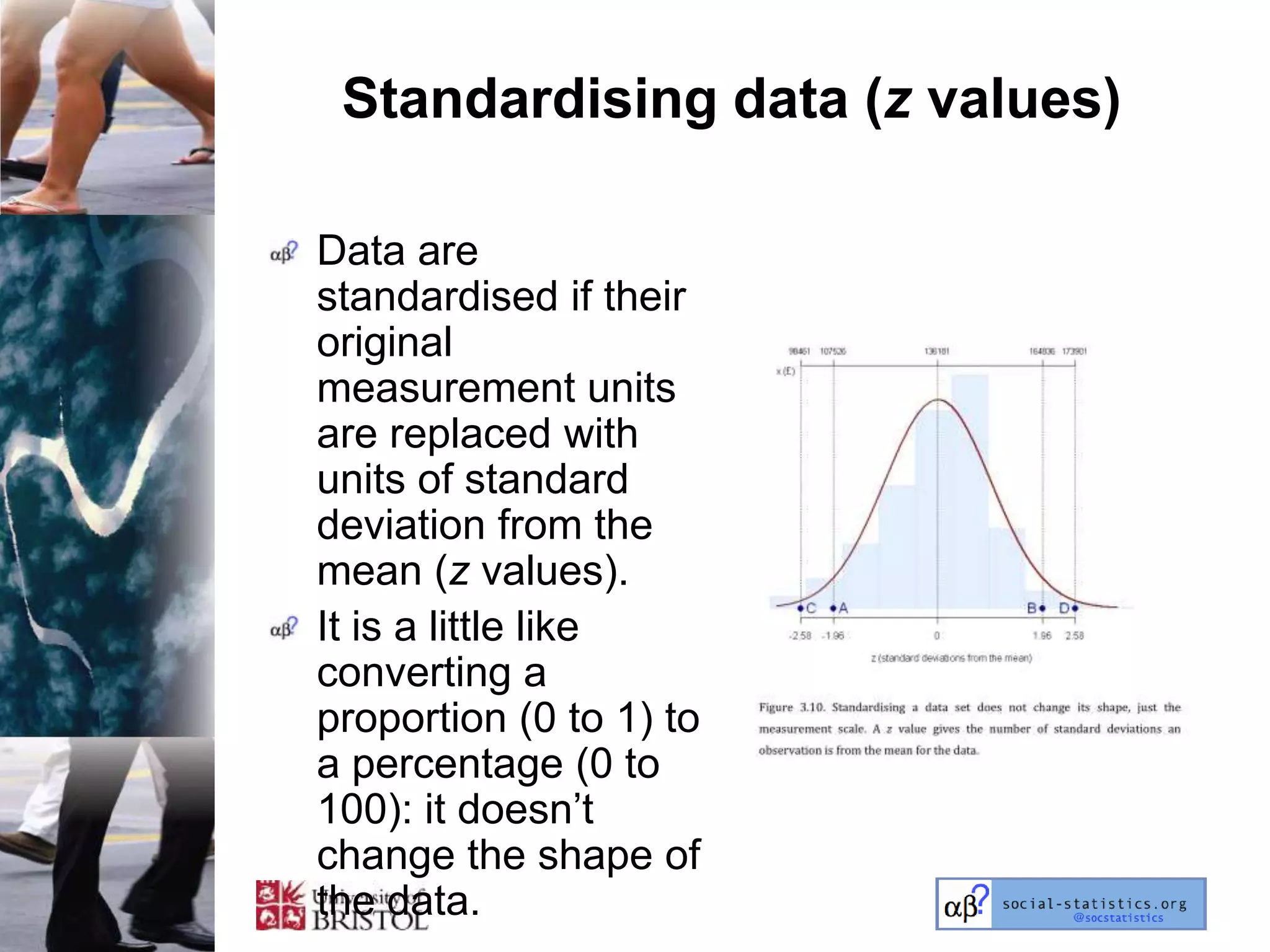 Standardising data (z values)

Data are
standardised if their
original
measurement units
are replaced with
units of standard
deviation from the
mean (z values).
It is a little like
converting a
proportion (0 to 1) to
a percentage (0 to
100): it doesn‘t
change the shape of
the data.
 