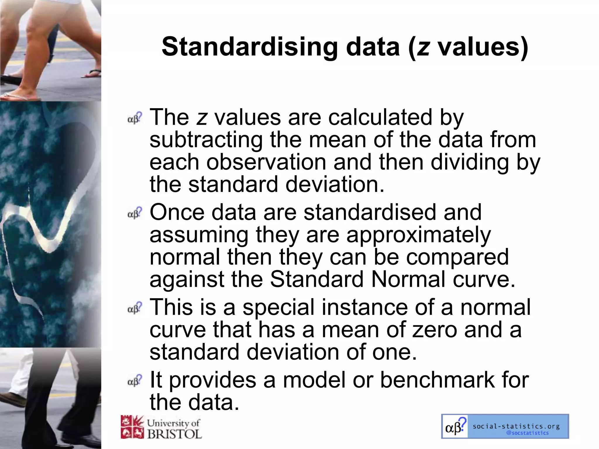 Standardising data (z values)

The z values are calculated by
subtracting the mean of the data from
each observation and then dividing by
the standard deviation.
Once data are standardised and
assuming they are approximately
normal then they can be compared
against the Standard Normal curve.
This is a special instance of a normal
curve that has a mean of zero and a
standard deviation of one.
It provides a model or benchmark for
the data.
 