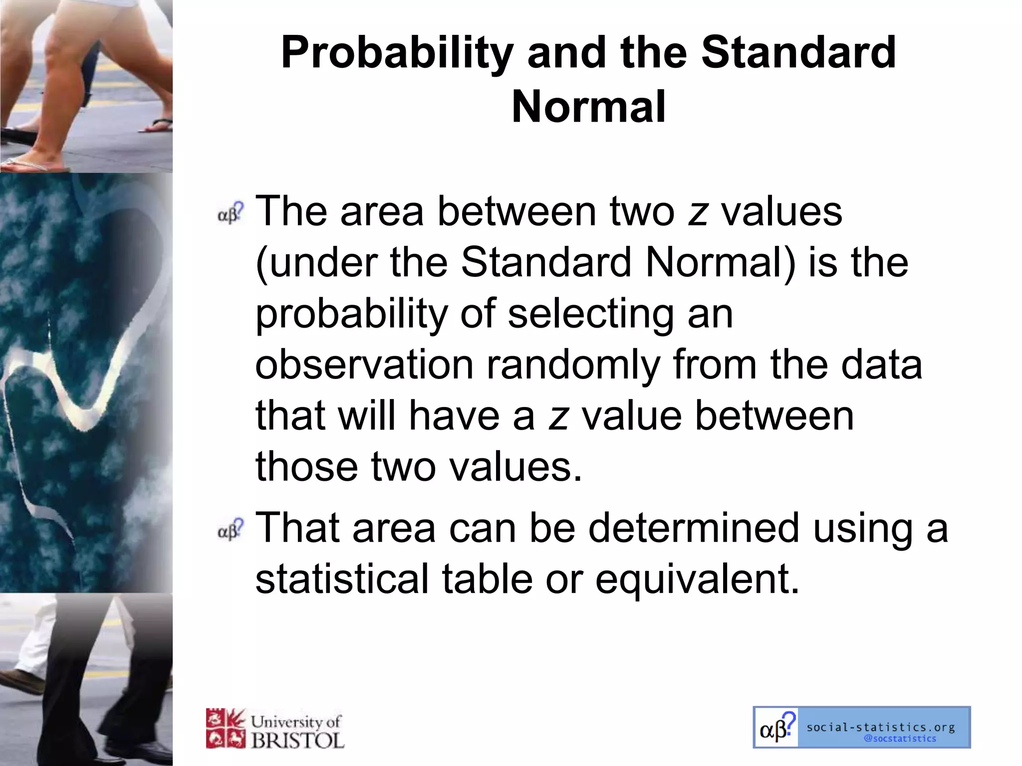 Probability and the Standard
            Normal

The area between two z values
(under the Standard Normal) is the
probability of selecting an
observation randomly from the data
that will have a z value between
those two values.
That area can be determined using a
statistical table or equivalent.
 