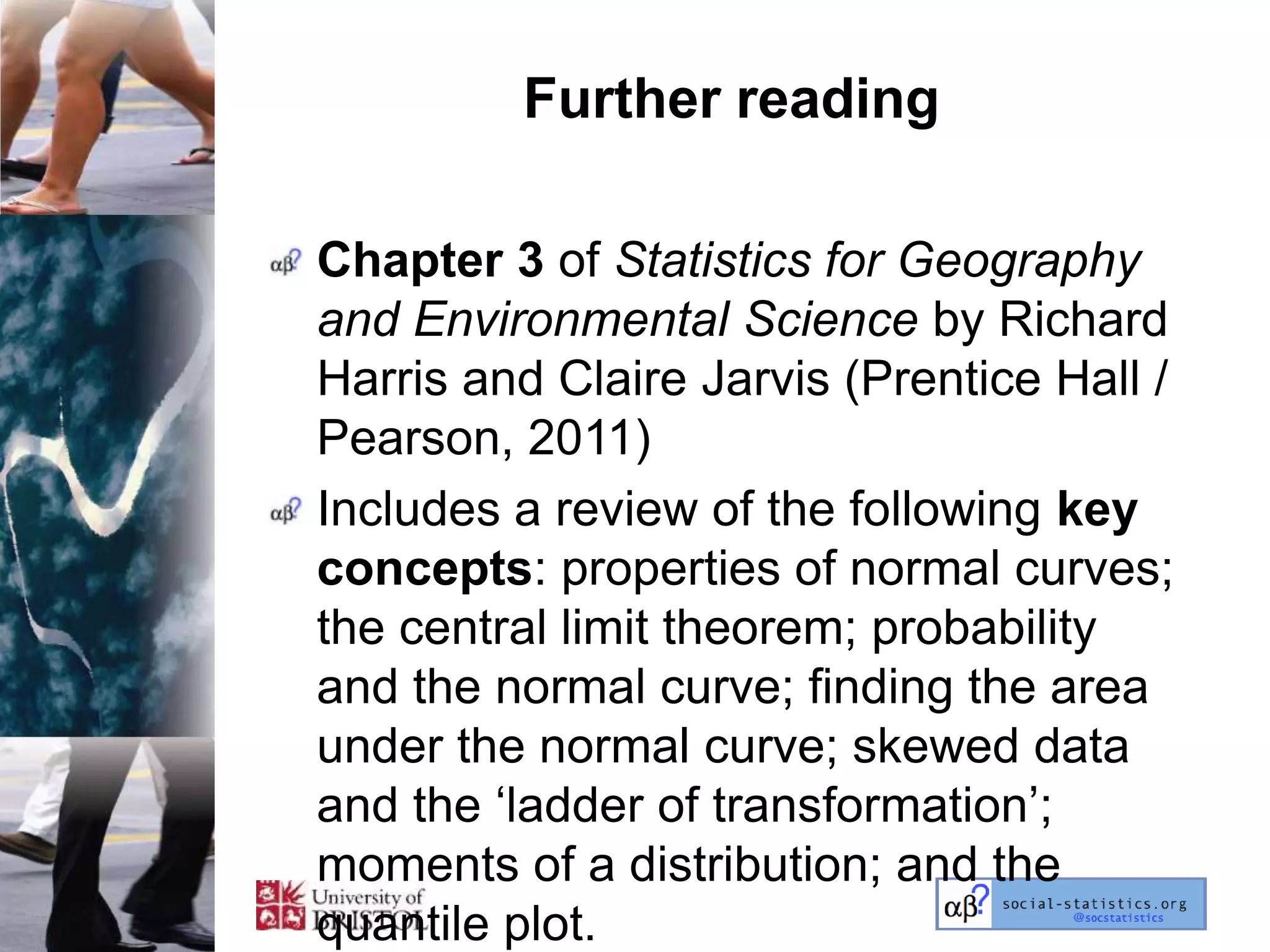 Further reading

Chapter 3 of Statistics for Geography
and Environmental Science by Richard
Harris and Claire Jarvis (Prentice Hall /
Pearson, 2011)
Includes a review of the following key
concepts: properties of normal curves;
the central limit theorem; probability
and the normal curve; finding the area
under the normal curve; skewed data
and the ‗ladder of transformation‘;
moments of a distribution; and the
quantile plot.
 