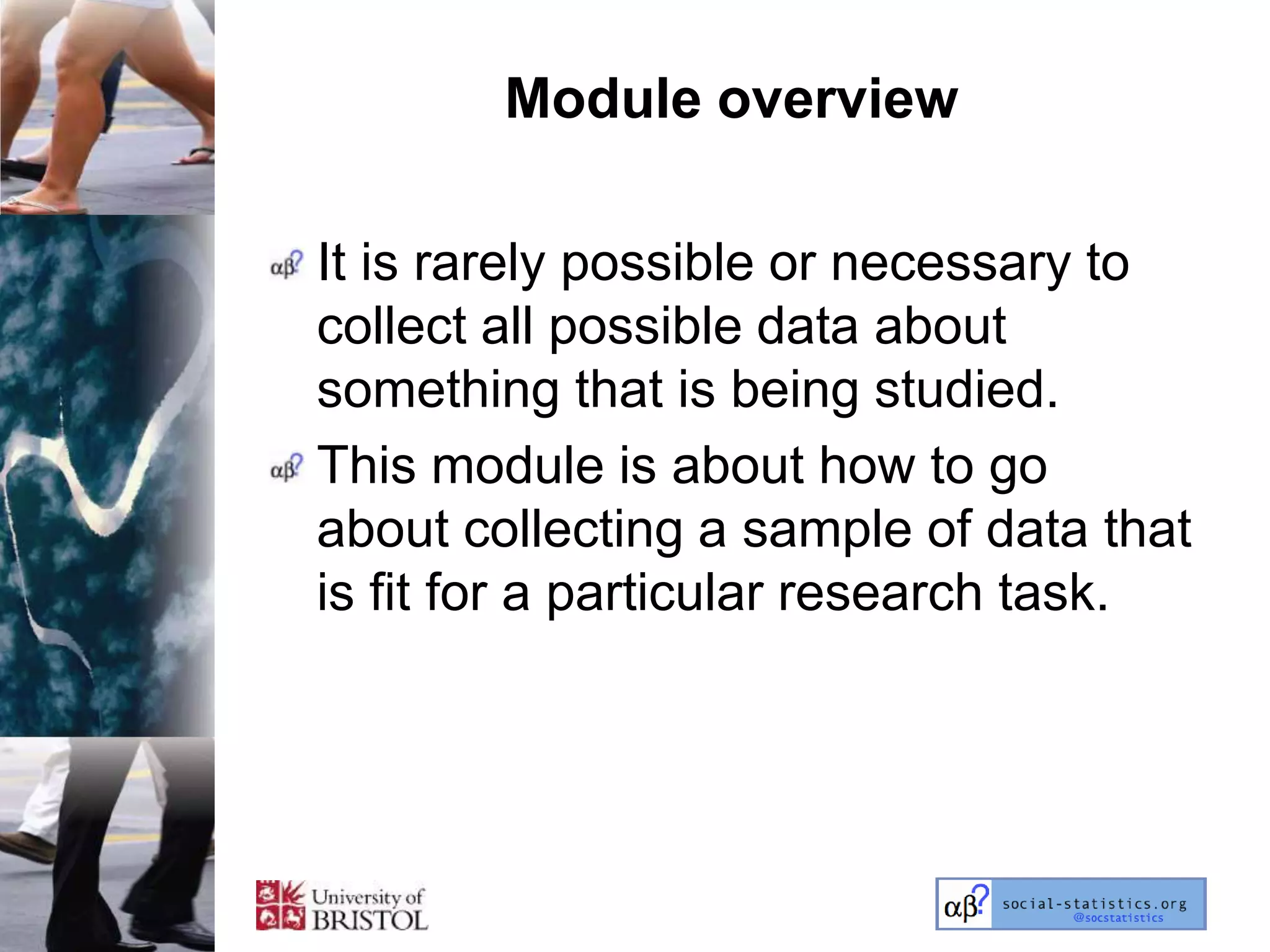 Module overview

It is rarely possible or necessary to
collect all possible data about
something that is being studied.
This module is about how to go
about collecting a sample of data that
is fit for a particular research task.
 