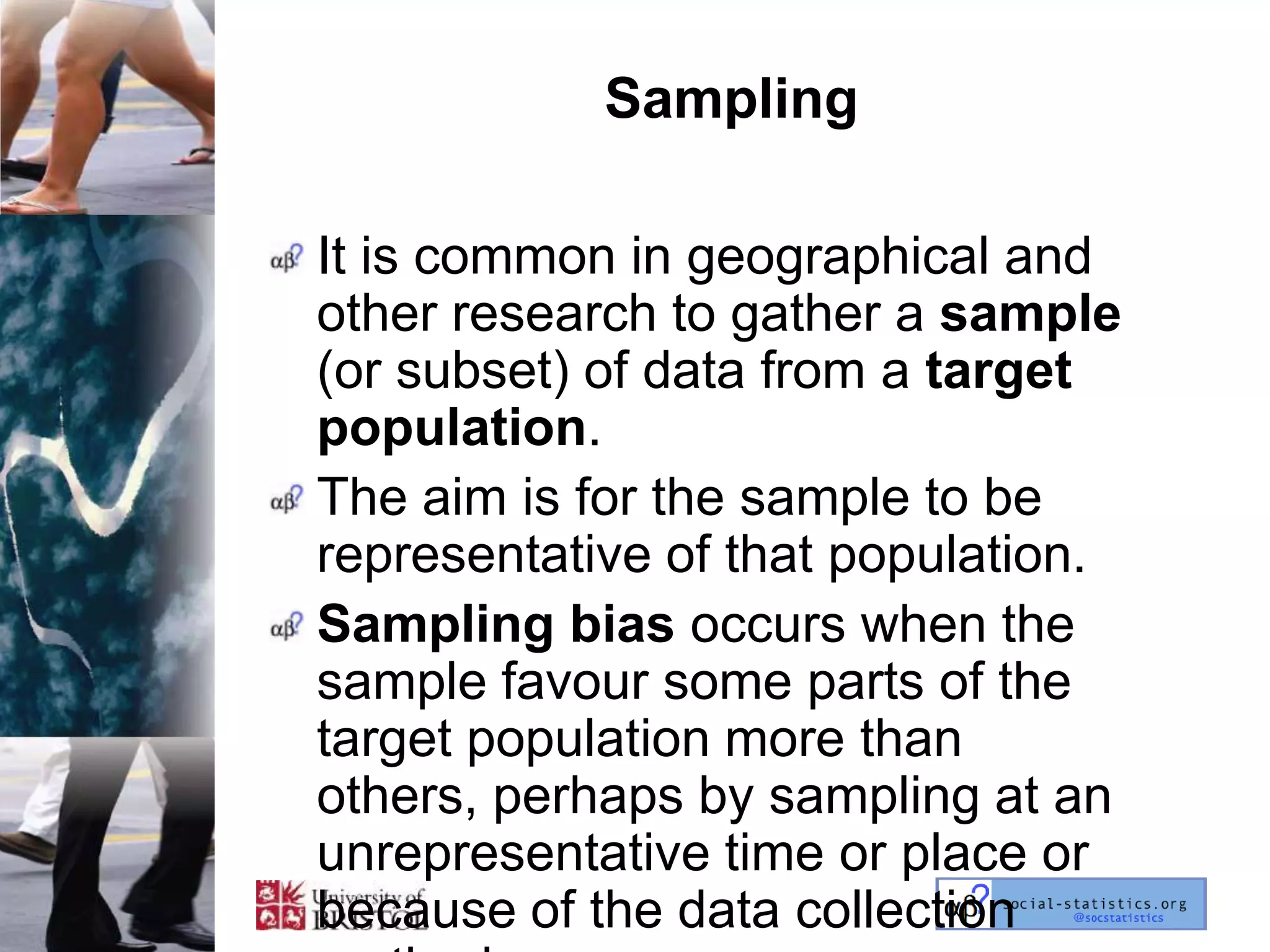 Sampling

It is common in geographical and
other research to gather a sample
(or subset) of data from a target
population.
The aim is for the sample to be
representative of that population.
Sampling bias occurs when the
sample favour some parts of the
target population more than
others, perhaps by sampling at an
unrepresentative time or place or
because of the data collection
 