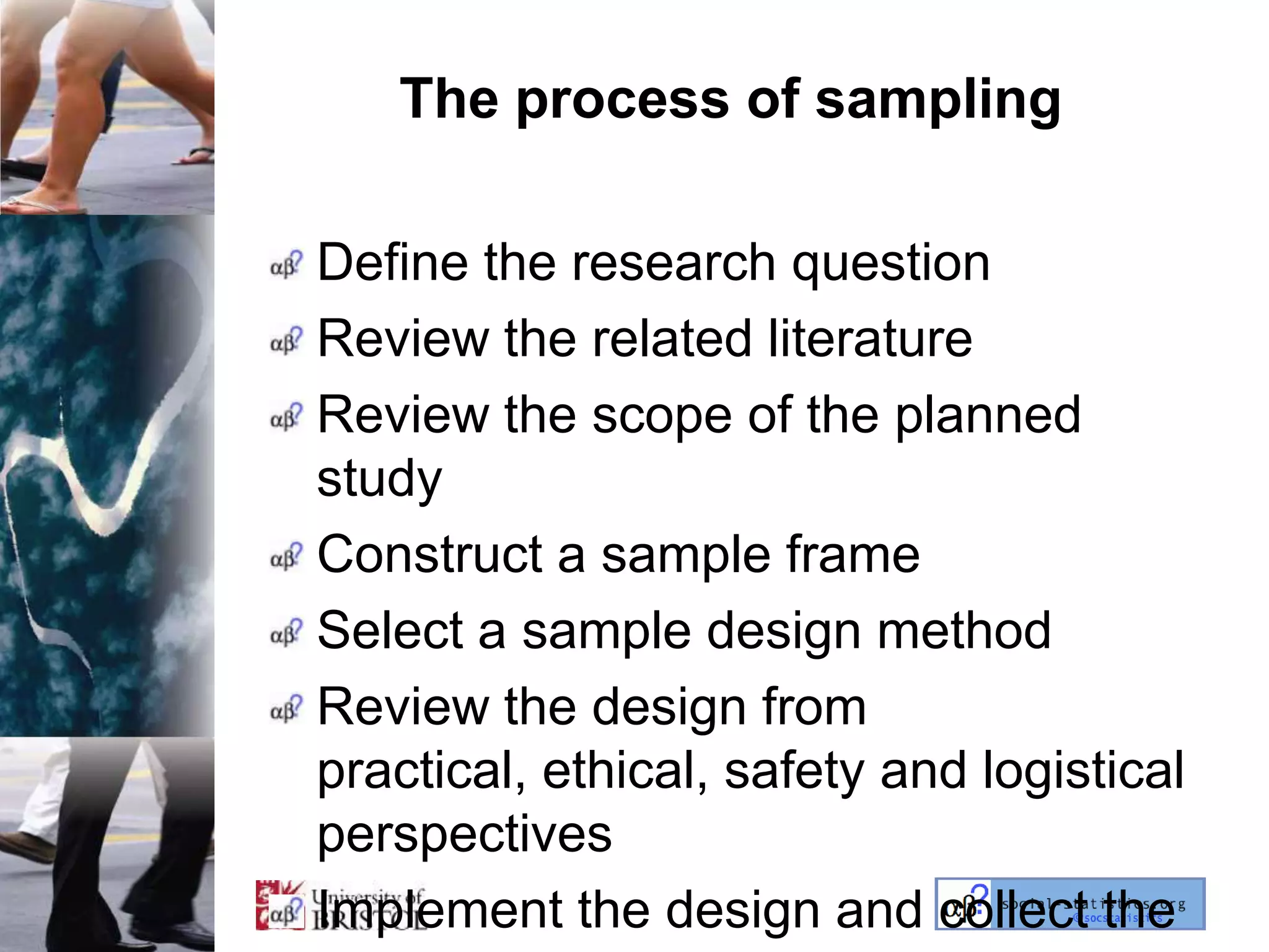 The process of sampling

Define the research question
Review the related literature
Review the scope of the planned
study
Construct a sample frame
Select a sample design method
Review the design from
practical, ethical, safety and logistical
perspectives
Implement the design and collect the
 