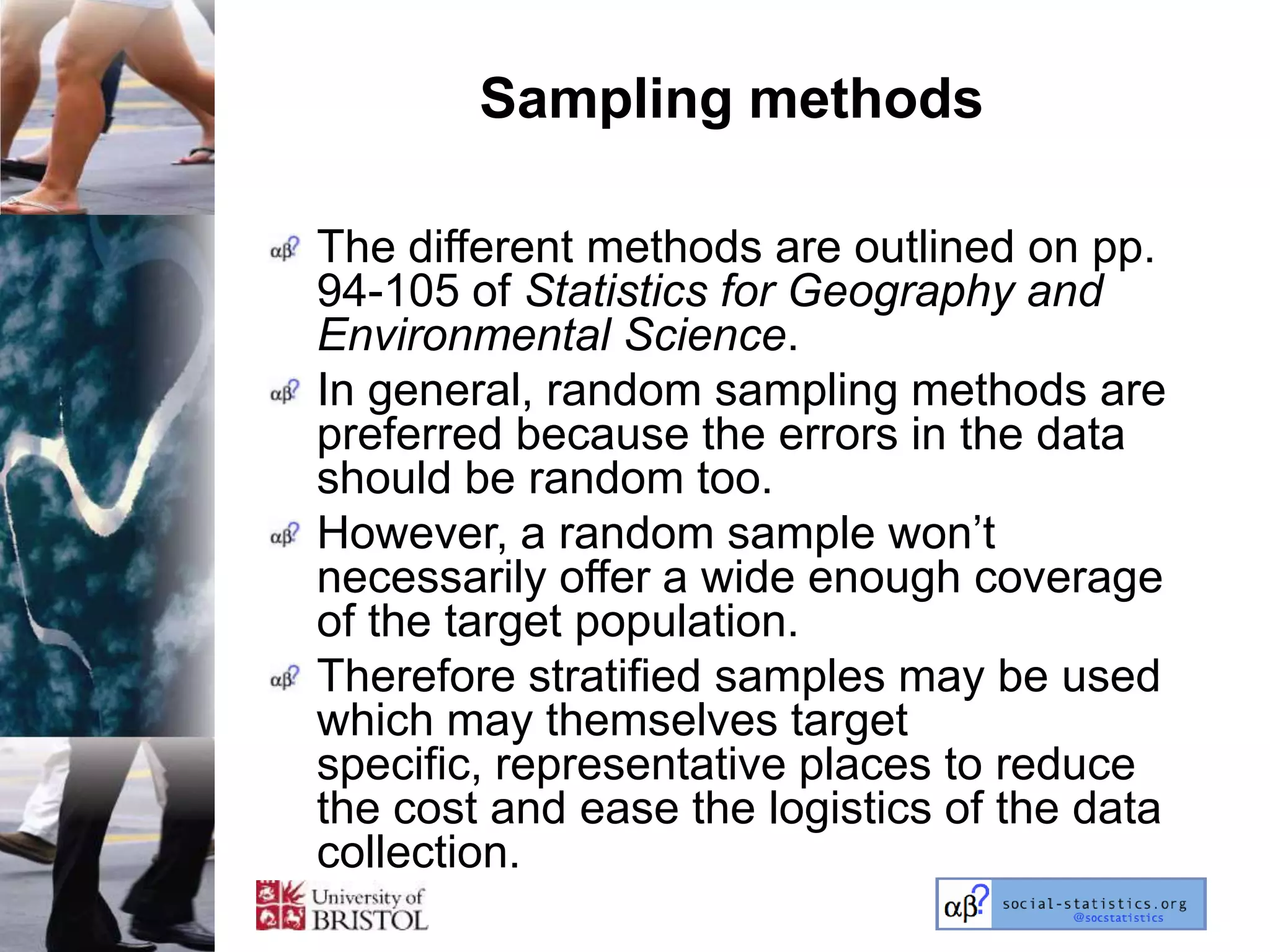 Sampling methods

The different methods are outlined on pp.
94-105 of Statistics for Geography and
Environmental Science.
In general, random sampling methods are
preferred because the errors in the data
should be random too.
However, a random sample won‘t
necessarily offer a wide enough coverage
of the target population.
Therefore stratified samples may be used
which may themselves target
specific, representative places to reduce
the cost and ease the logistics of the data
collection.
 