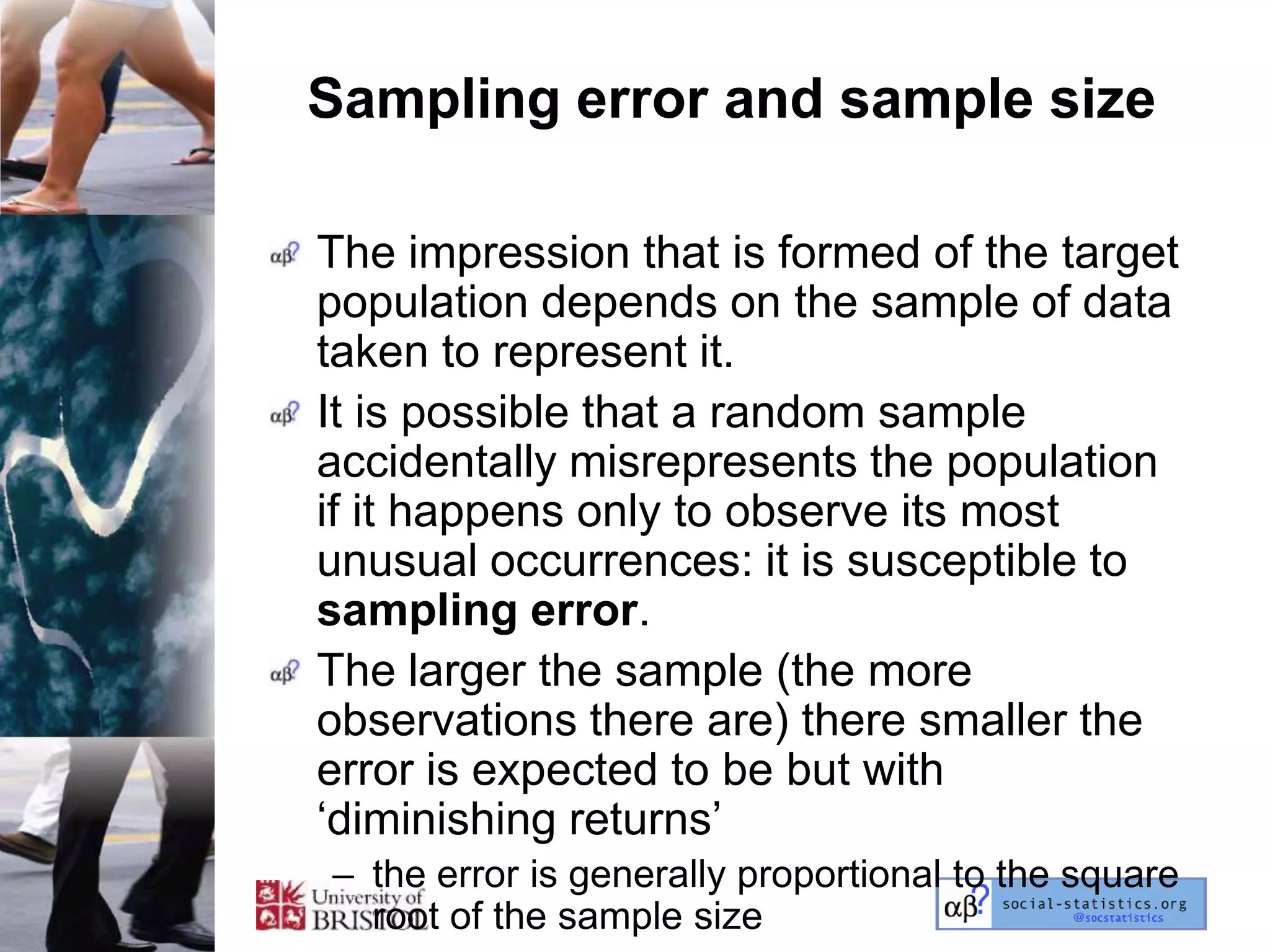 Sampling error and sample size

The impression that is formed of the target
population depends on the sample of data
taken to represent it.
It is possible that a random sample
accidentally misrepresents the population
if it happens only to observe its most
unusual occurrences: it is susceptible to
sampling error.
The larger the sample (the more
observations there are) there smaller the
error is expected to be but with
‗diminishing returns‘
– the error is generally proportional to the square
  root of the sample size
 