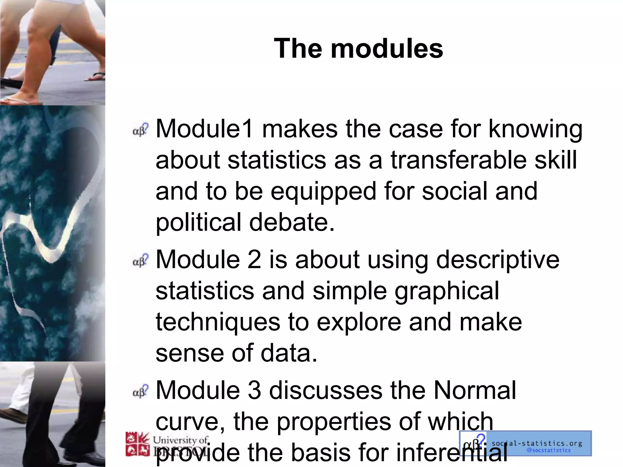 The modules

Module1 makes the case for knowing
about statistics as a transferable skill
and to be equipped for social and
political debate.
Module 2 is about using descriptive
statistics and simple graphical
techniques to explore and make
sense of data.
Module 3 discusses the Normal
curve, the properties of which
provide the basis for inferential
 