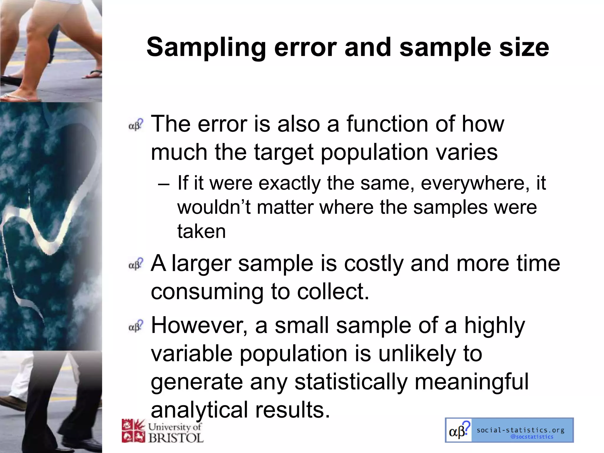 Sampling error and sample size

The error is also a function of how
much the target population varies
– If it were exactly the same, everywhere, it
  wouldn‘t matter where the samples were
  taken
A larger sample is costly and more time
consuming to collect.
However, a small sample of a highly
variable population is unlikely to
generate any statistically meaningful
analytical results.
 