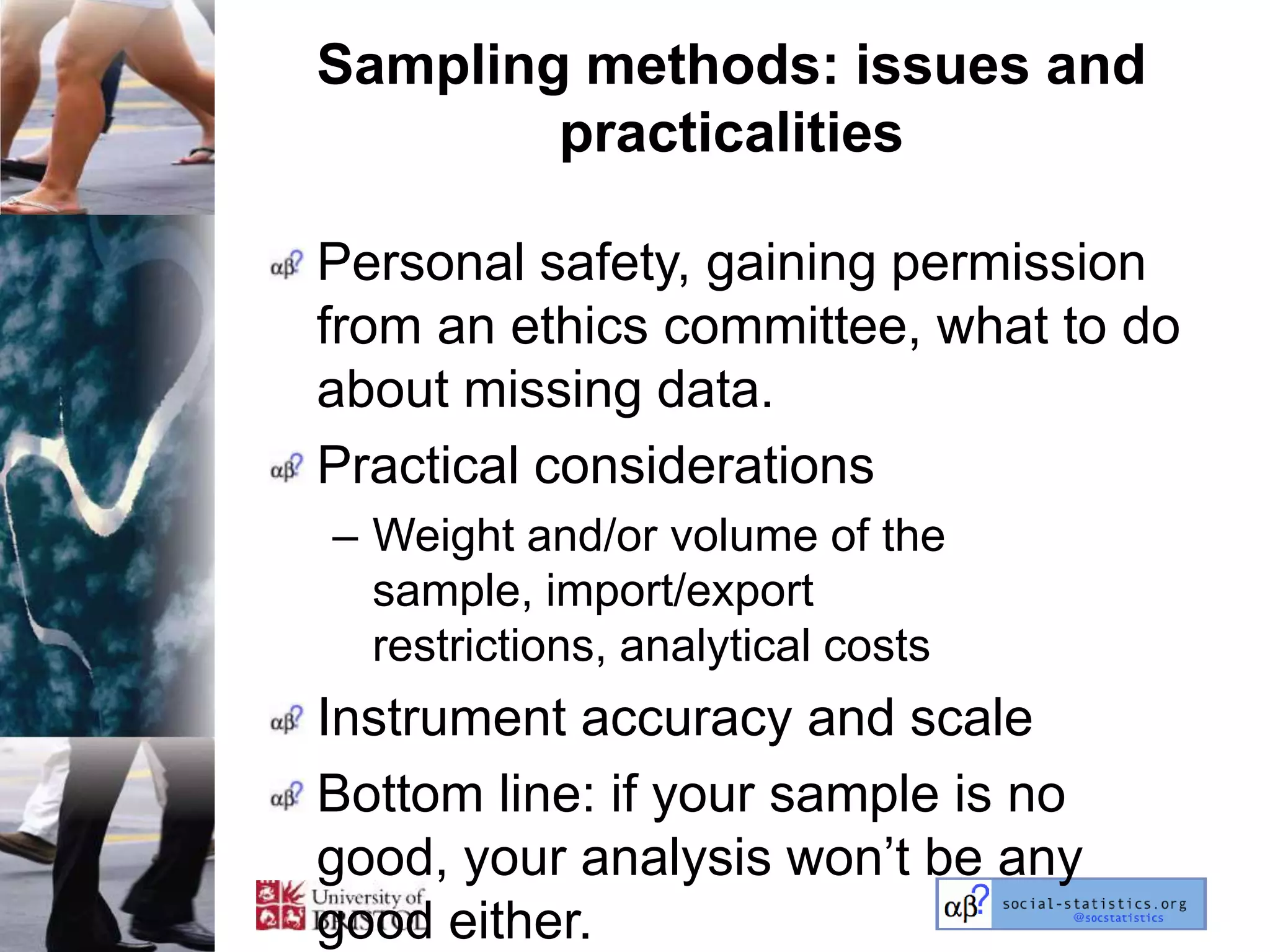 Sampling methods: issues and
        practicalities

Personal safety, gaining permission
from an ethics committee, what to do
about missing data.
Practical considerations
– Weight and/or volume of the
  sample, import/export
  restrictions, analytical costs
Instrument accuracy and scale
Bottom line: if your sample is no
good, your analysis won‘t be any
good either.
 