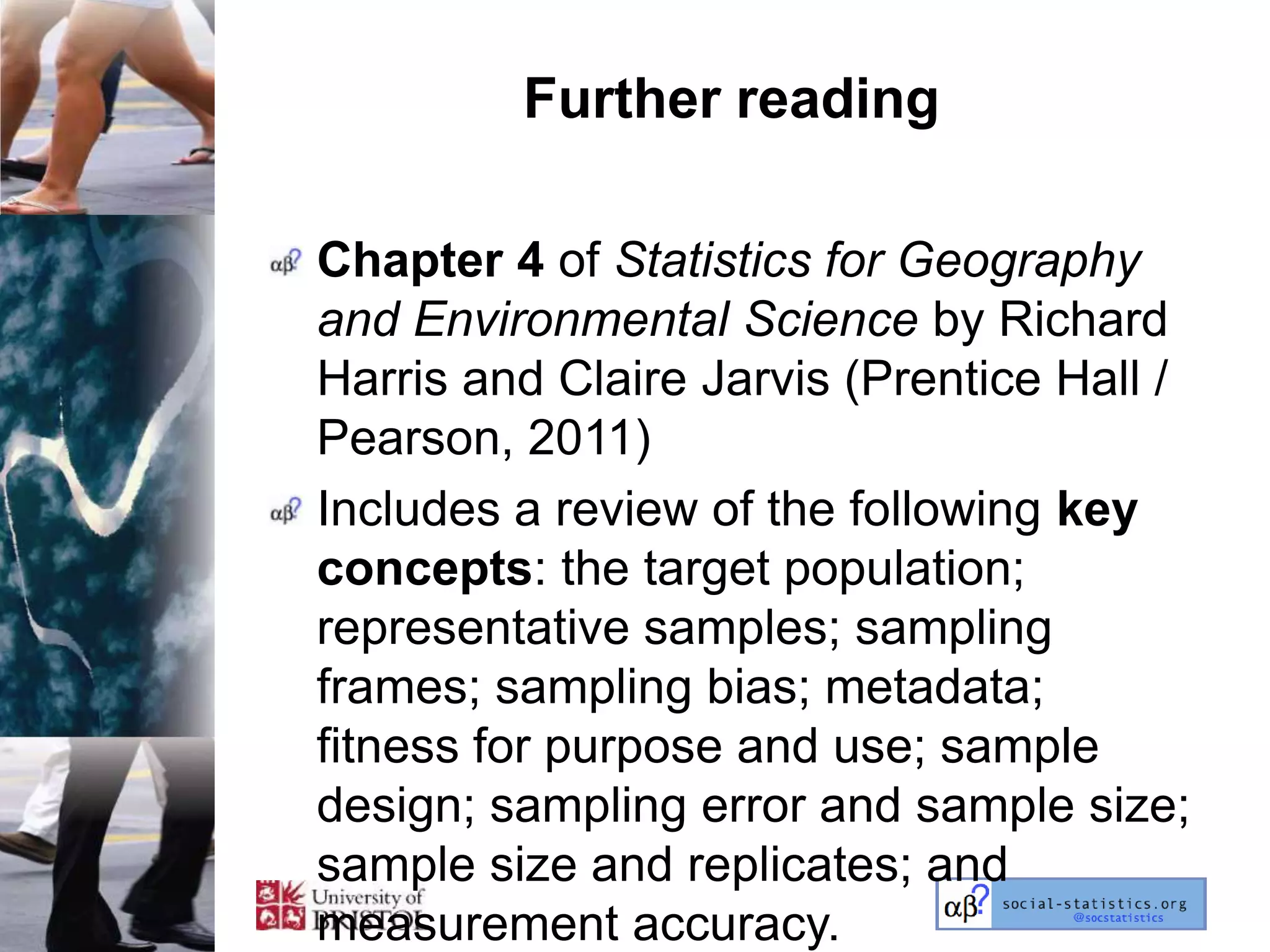 Further reading

Chapter 4 of Statistics for Geography
and Environmental Science by Richard
Harris and Claire Jarvis (Prentice Hall /
Pearson, 2011)
Includes a review of the following key
concepts: the target population;
representative samples; sampling
frames; sampling bias; metadata;
fitness for purpose and use; sample
design; sampling error and sample size;
sample size and replicates; and
measurement accuracy.
 