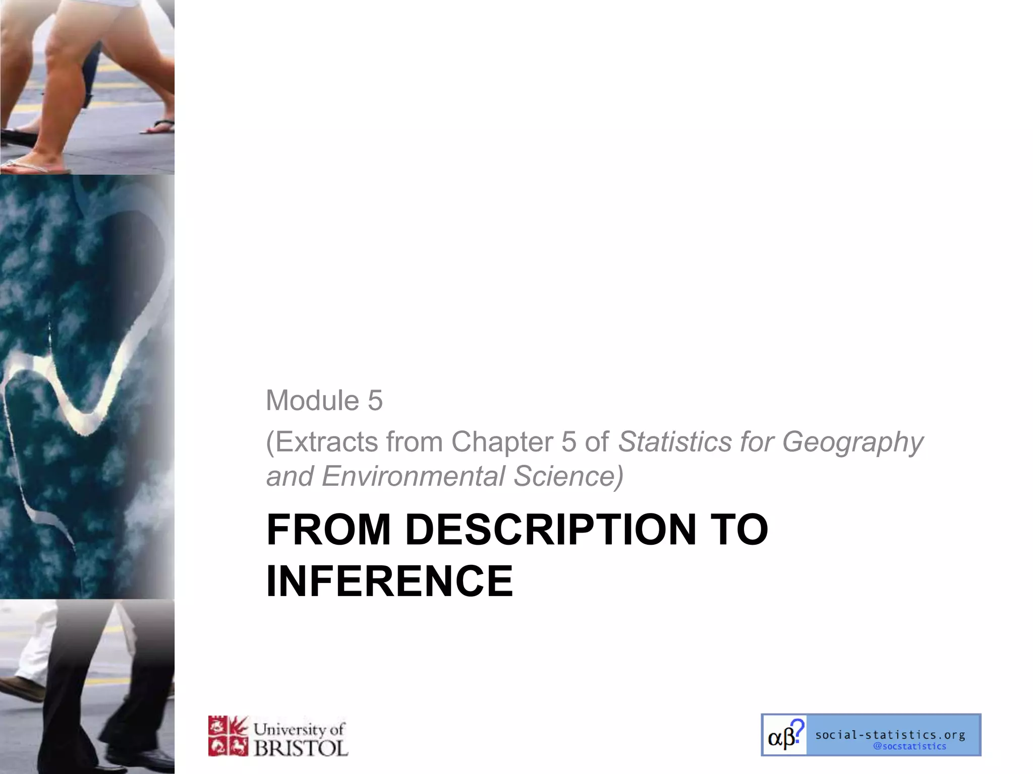 Module 5
(Extracts from Chapter 5 of Statistics for Geography
and Environmental Science)

FROM DESCRIPTION TO
INFERENCE
 