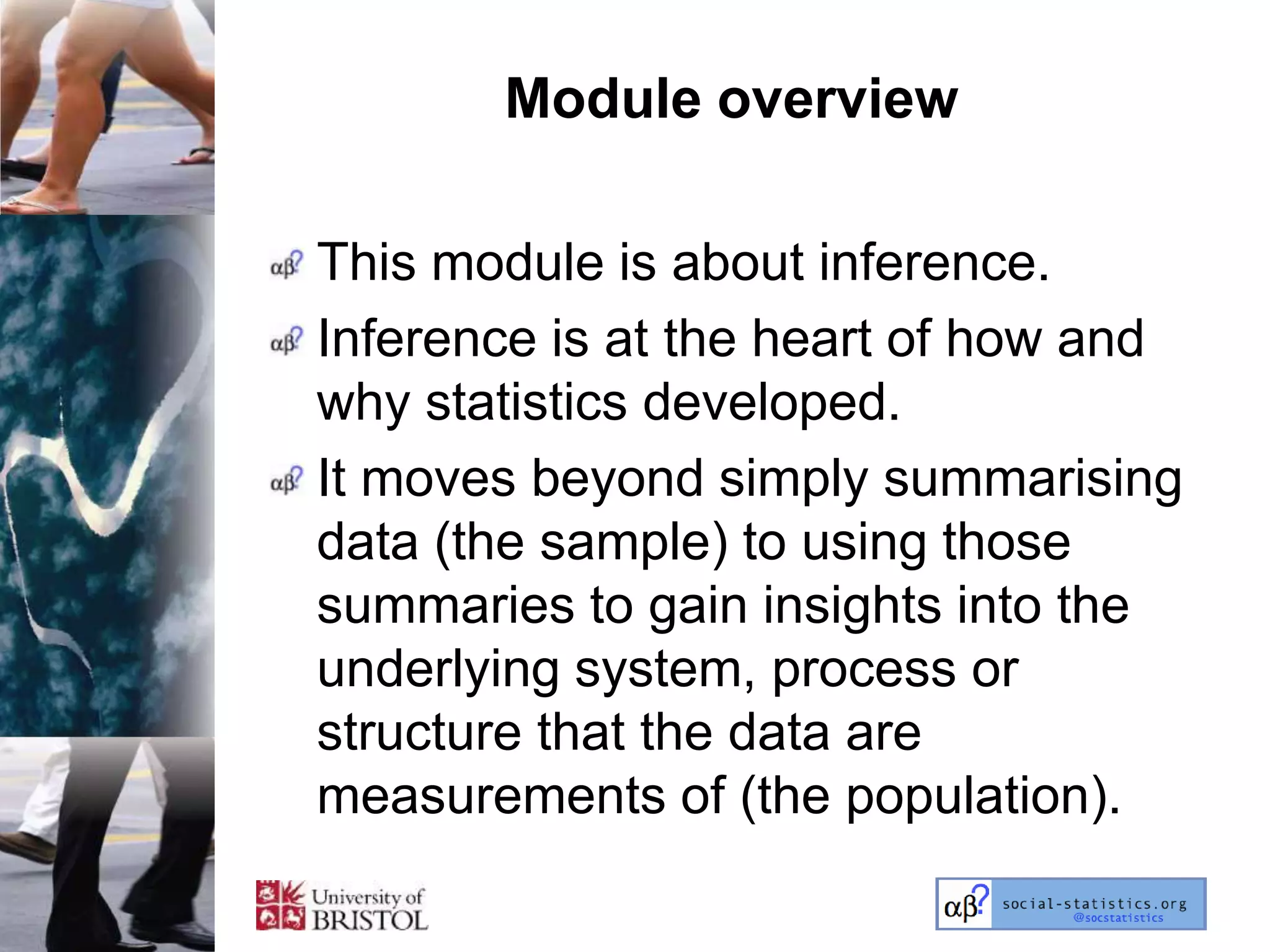 Module overview

This module is about inference.
Inference is at the heart of how and
why statistics developed.
It moves beyond simply summarising
data (the sample) to using those
summaries to gain insights into the
underlying system, process or
structure that the data are
measurements of (the population).
 