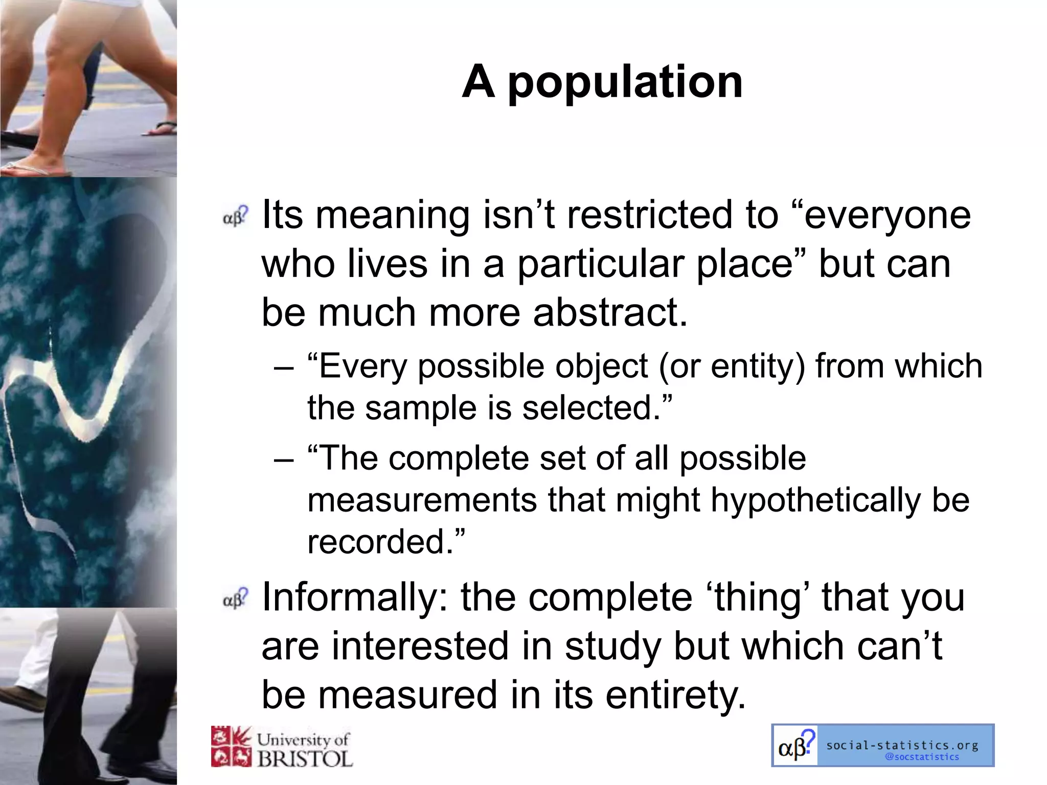 A population

Its meaning isn‘t restricted to ―everyone
who lives in a particular place‖ but can
be much more abstract.
– ―Every possible object (or entity) from which
  the sample is selected.‖
– ―The complete set of all possible
  measurements that might hypothetically be
  recorded.‖
Informally: the complete ‗thing‘ that you
are interested in study but which can‘t
be measured in its entirety.
 