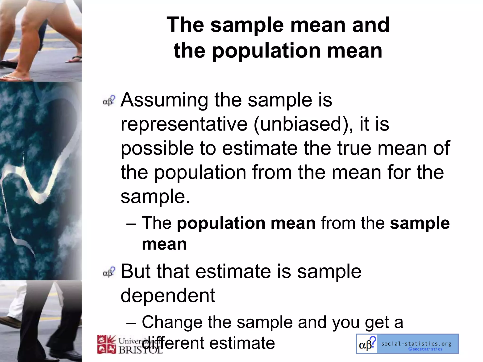 The sample mean and
      the population mean

Assuming the sample is
representative (unbiased), it is
possible to estimate the true mean of
the population from the mean for the
sample.
– The population mean from the sample
  mean
But that estimate is sample
dependent
– Change the sample and you get a
  different estimate
 