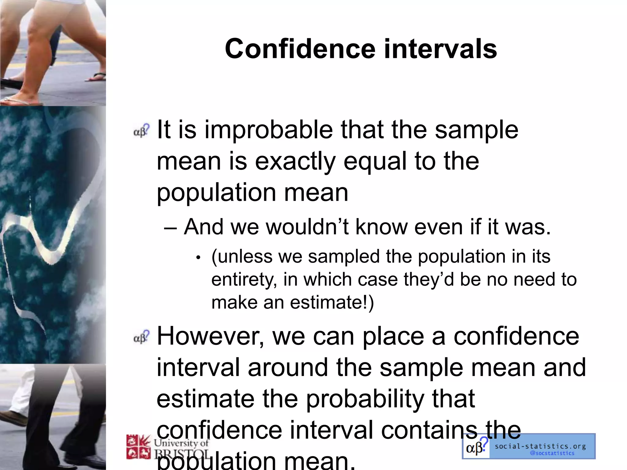 Confidence intervals

It is improbable that the sample
mean is exactly equal to the
population mean
– And we wouldn‘t know even if it was.
   •   (unless we sampled the population in its
       entirety, in which case they‘d be no need to
       make an estimate!)
However, we can place a confidence
interval around the sample mean and
estimate the probability that
confidence interval contains the
population mean.
 