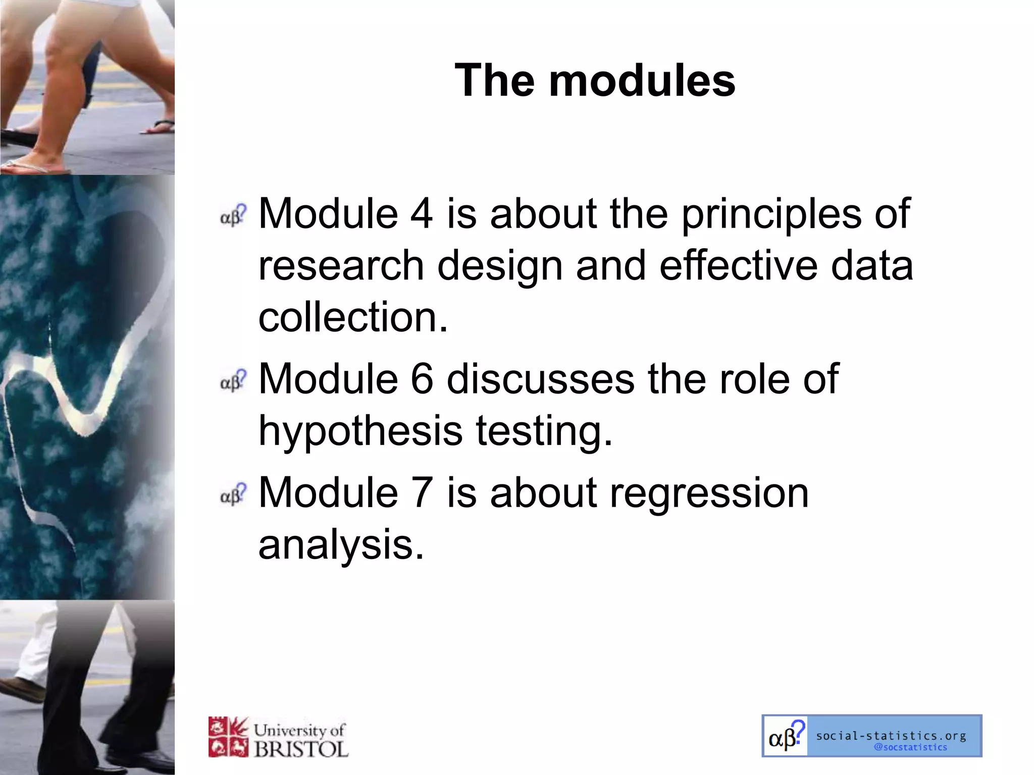 The modules

Module 4 is about the principles of
research design and effective data
collection.
Module 6 discusses the role of
hypothesis testing.
Module 7 is about regression
analysis.
 