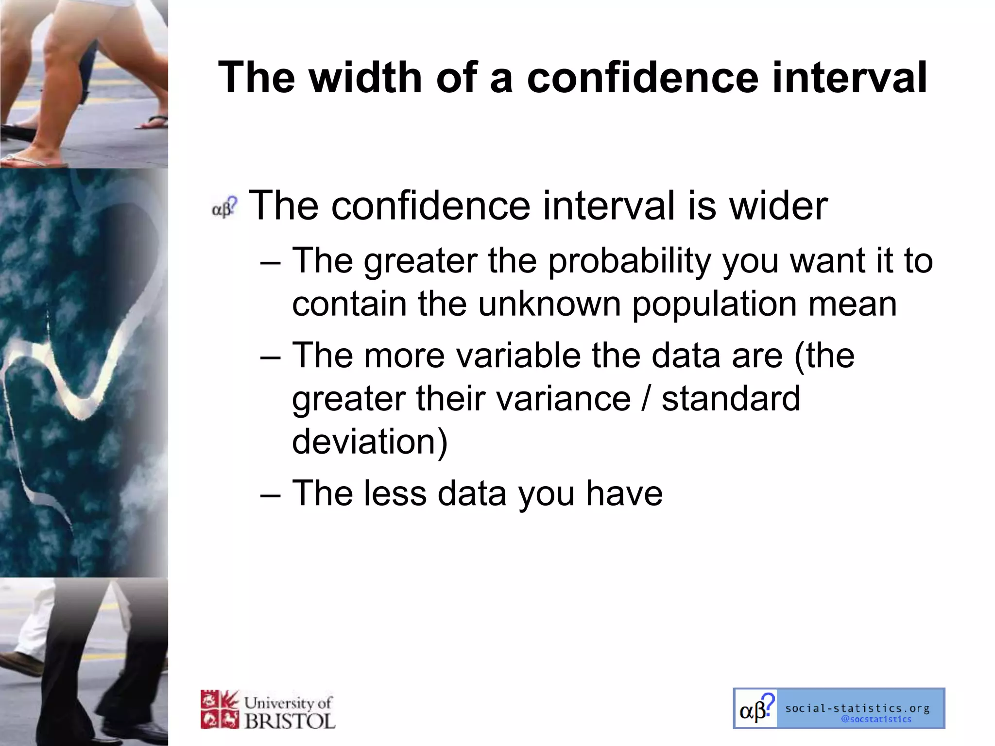 The width of a confidence interval

 The confidence interval is wider
  – The greater the probability you want it to
    contain the unknown population mean
  – The more variable the data are (the
    greater their variance / standard
    deviation)
  – The less data you have
 