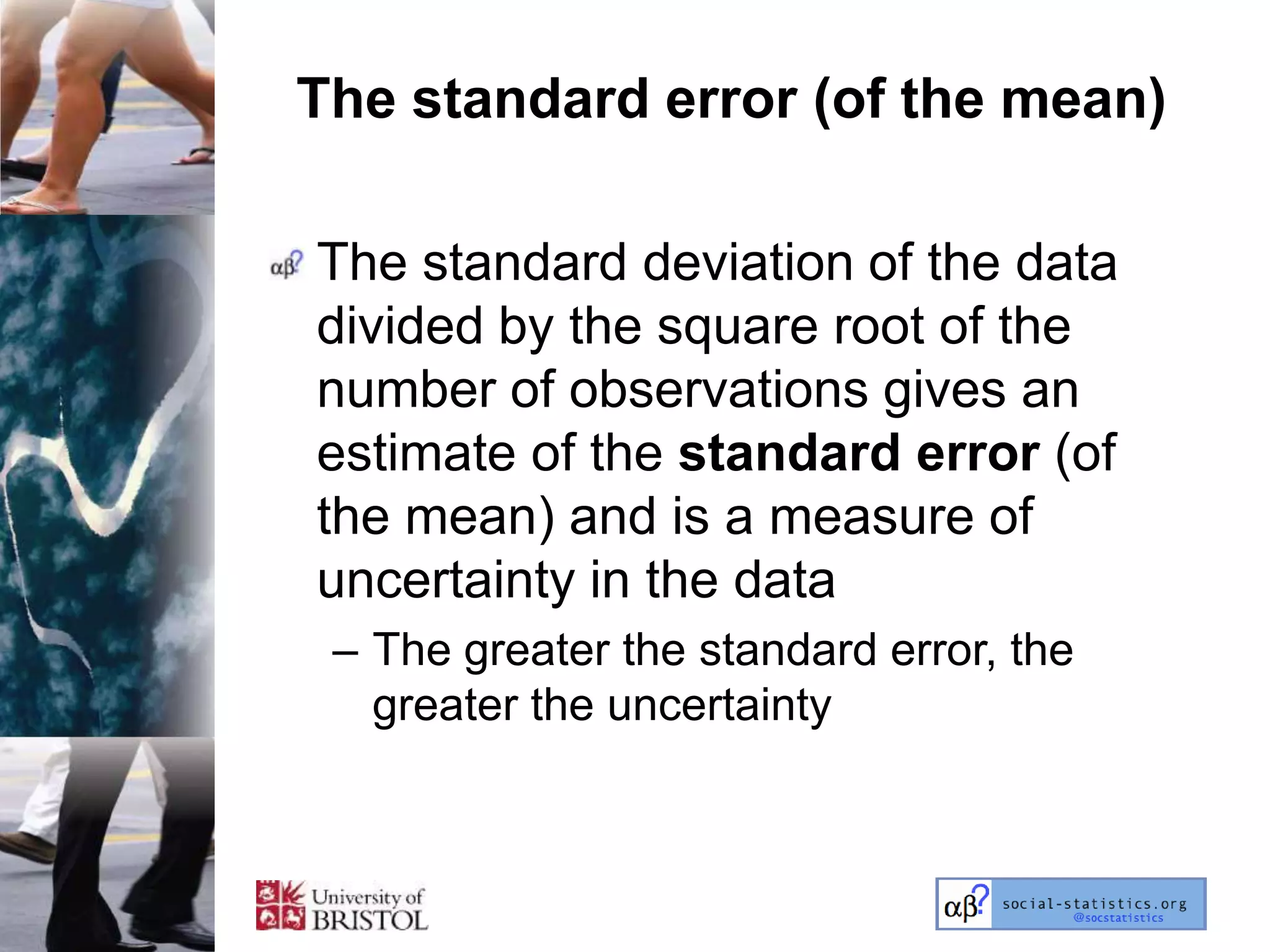 The standard error (of the mean)

The standard deviation of the data
divided by the square root of the
number of observations gives an
estimate of the standard error (of
the mean) and is a measure of
uncertainty in the data
 – The greater the standard error, the
   greater the uncertainty
 