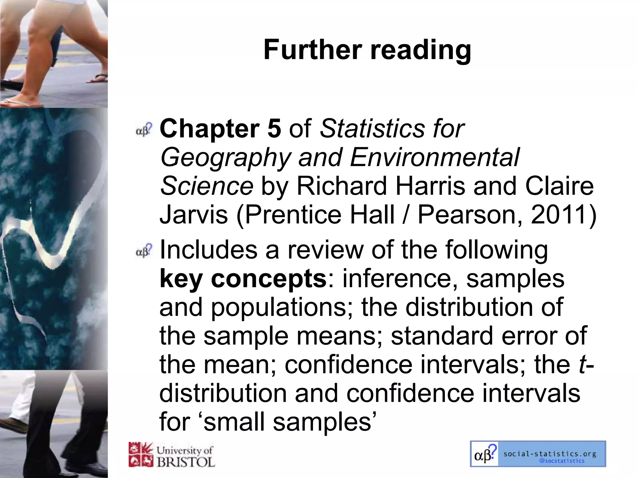 Further reading

Chapter 5 of Statistics for
Geography and Environmental
Science by Richard Harris and Claire
Jarvis (Prentice Hall / Pearson, 2011)
Includes a review of the following
key concepts: inference, samples
and populations; the distribution of
the sample means; standard error of
the mean; confidence intervals; the t-
distribution and confidence intervals
for ‗small samples‘
 