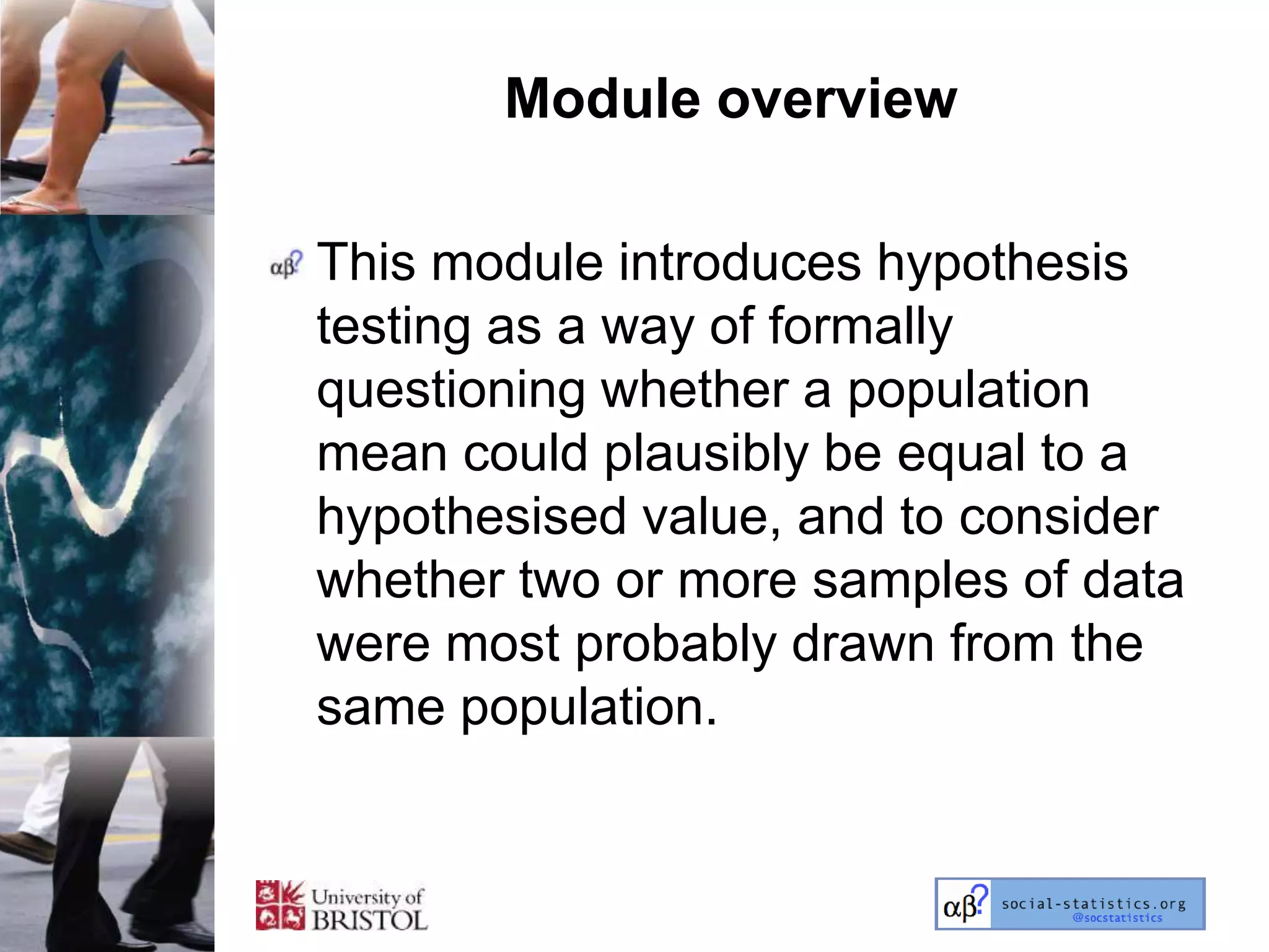 Module overview

This module introduces hypothesis
testing as a way of formally
questioning whether a population
mean could plausibly be equal to a
hypothesised value, and to consider
whether two or more samples of data
were most probably drawn from the
same population.
 