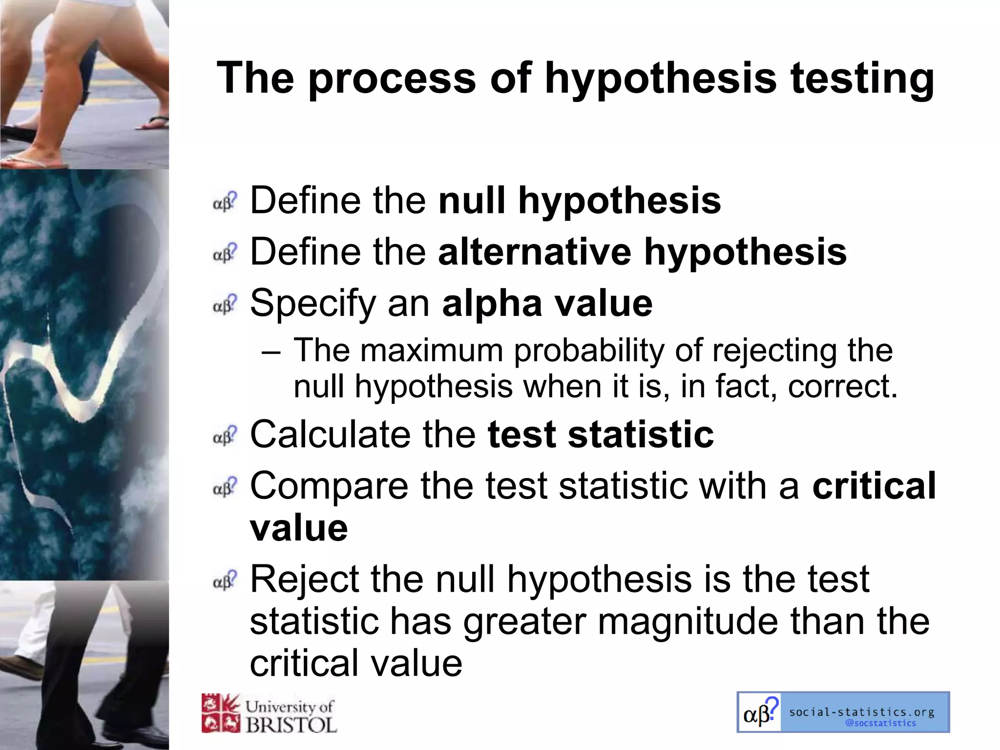 The process of hypothesis testing

 Define the null hypothesis
 Define the alternative hypothesis
 Specify an alpha value
  – The maximum probability of rejecting the
    null hypothesis when it is, in fact, correct.
 Calculate the test statistic
 Compare the test statistic with a critical
 value
 Reject the null hypothesis is the test
 statistic has greater magnitude than the
 critical value
 