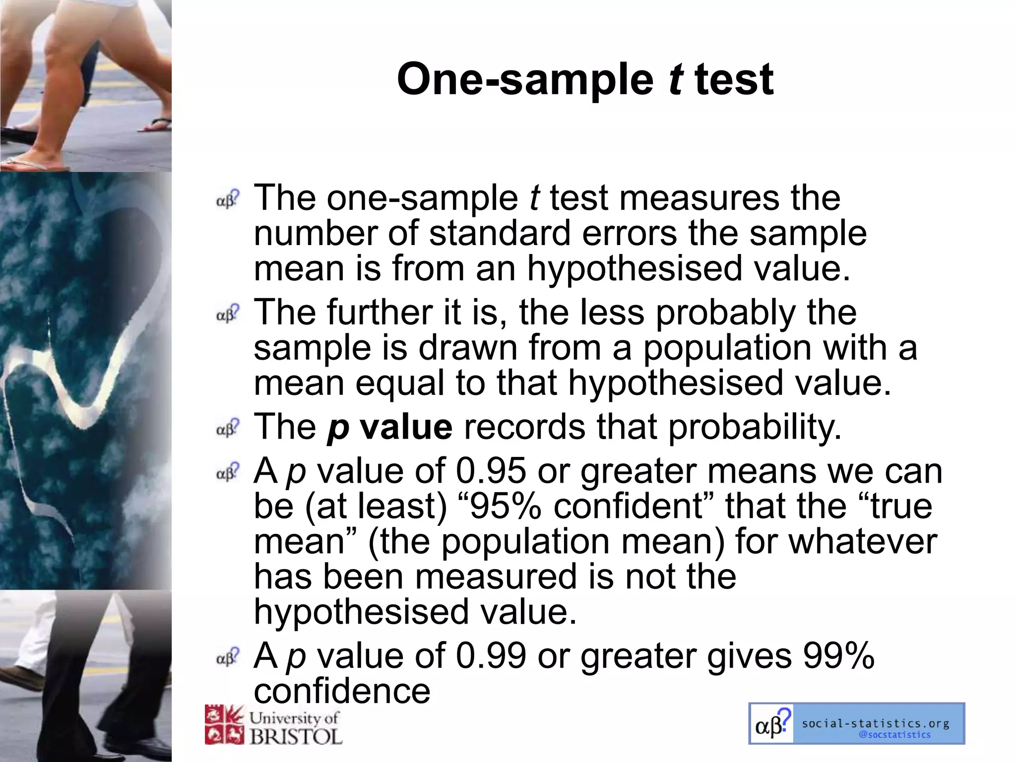 One-sample t test

The one-sample t test measures the
number of standard errors the sample
mean is from an hypothesised value.
The further it is, the less probably the
sample is drawn from a population with a
mean equal to that hypothesised value.
The p value records that probability.
A p value of 0.95 or greater means we can
be (at least) ―95% confident‖ that the ―true
mean‖ (the population mean) for whatever
has been measured is not the
hypothesised value.
A p value of 0.99 or greater gives 99%
confidence
 