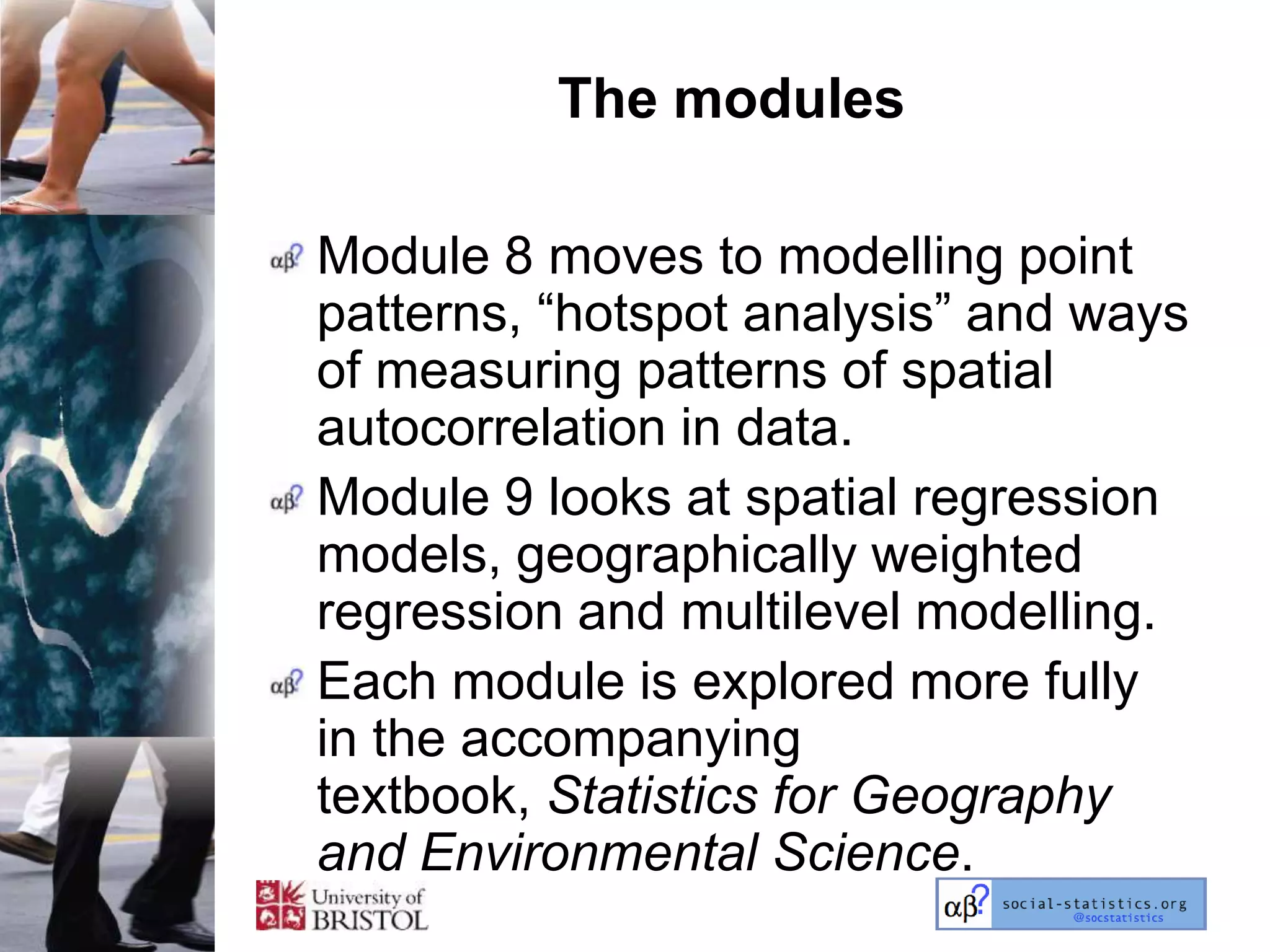 The modules

Module 8 moves to modelling point
patterns, ―hotspot analysis‖ and ways
of measuring patterns of spatial
autocorrelation in data.
Module 9 looks at spatial regression
models, geographically weighted
regression and multilevel modelling.
Each module is explored more fully
in the accompanying
textbook, Statistics for Geography
and Environmental Science.
 