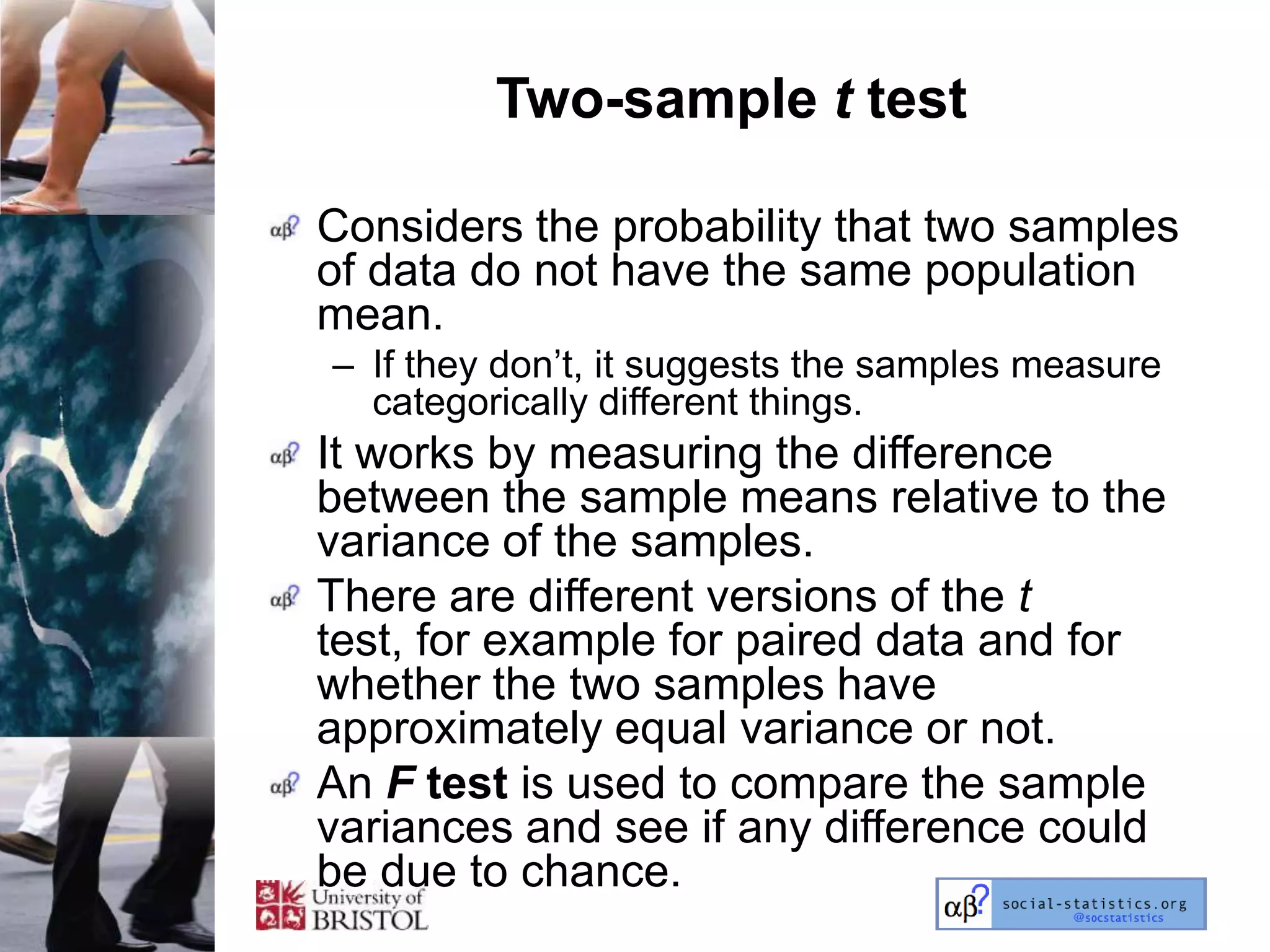 Two-sample t test

Considers the probability that two samples
of data do not have the same population
mean.
– If they don‘t, it suggests the samples measure
  categorically different things.
It works by measuring the difference
between the sample means relative to the
variance of the samples.
There are different versions of the t
test, for example for paired data and for
whether the two samples have
approximately equal variance or not.
An F test is used to compare the sample
variances and see if any difference could
be due to chance.
 