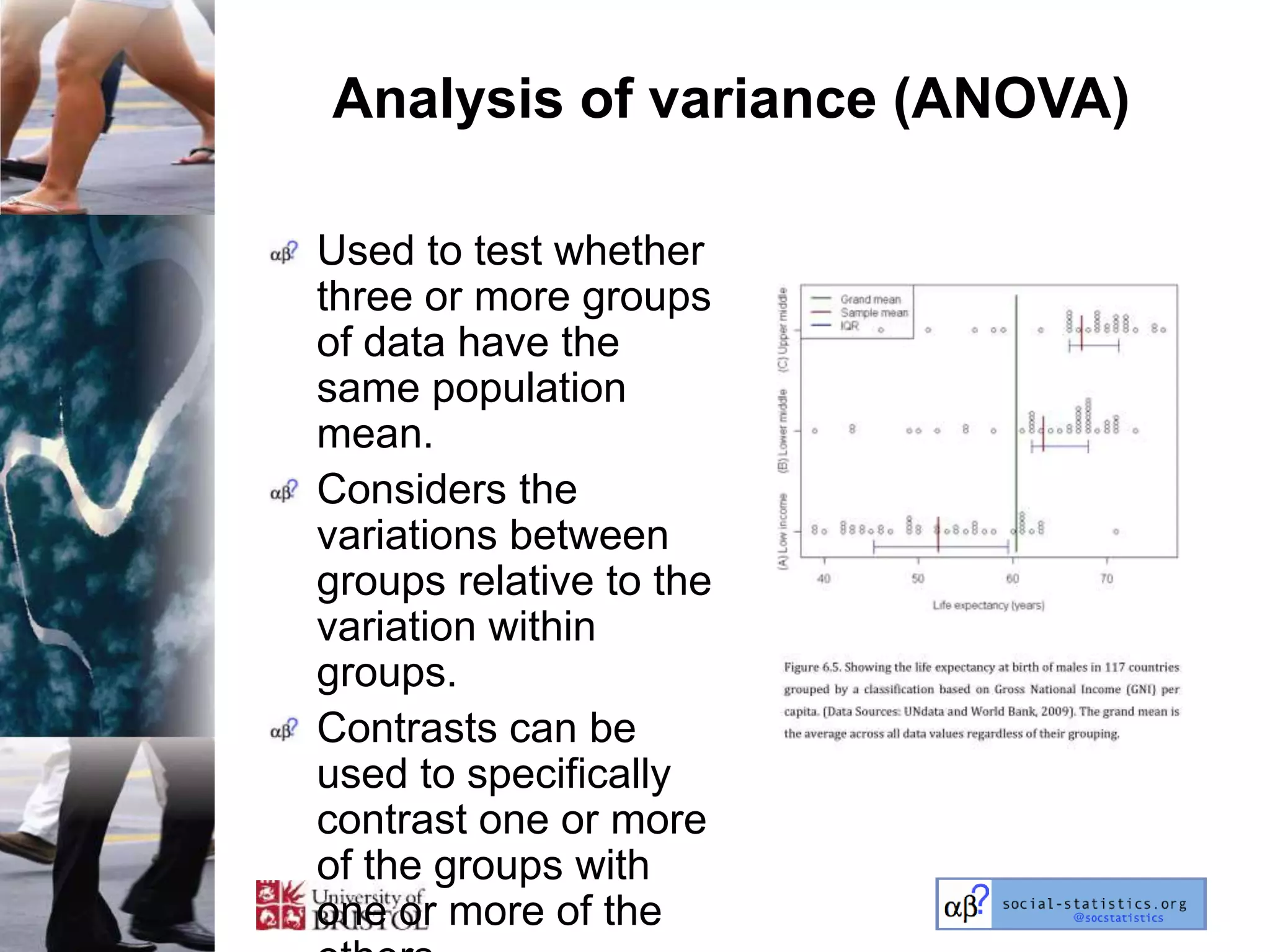Analysis of variance (ANOVA)

Used to test whether
three or more groups
of data have the
same population
mean.
Considers the
variations between
groups relative to the
variation within
groups.
Contrasts can be
used to specifically
contrast one or more
of the groups with
one or more of the
 
