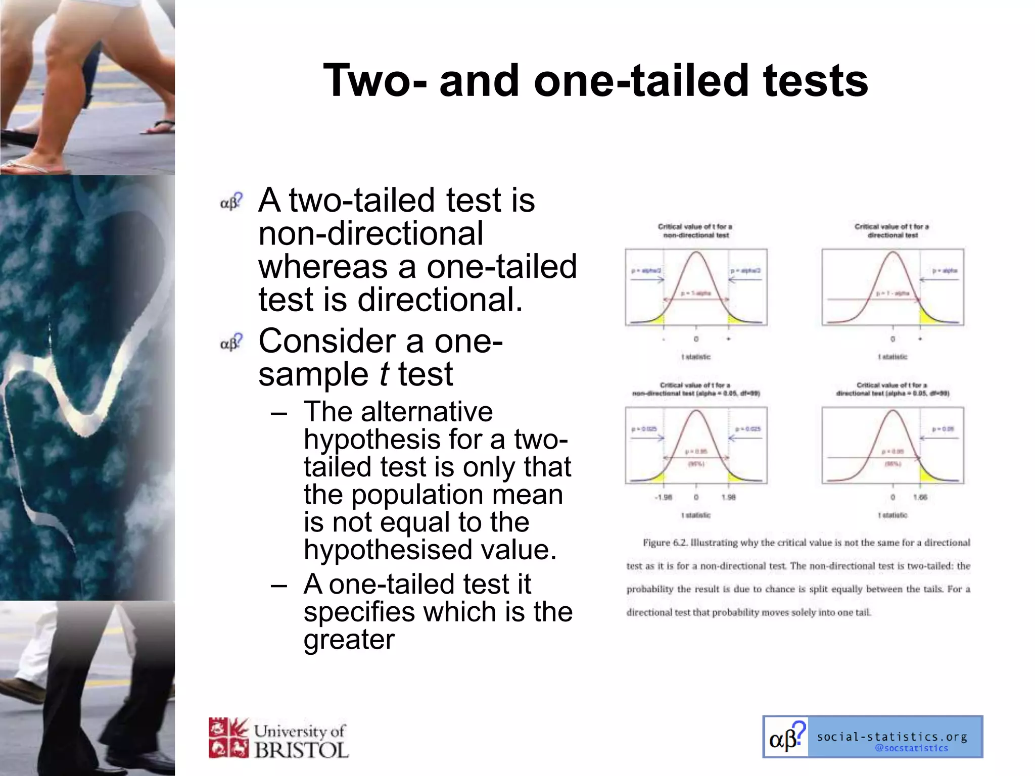 Two- and one-tailed tests

A two-tailed test is
non-directional
whereas a one-tailed
test is directional.
Consider a one-
sample t test
– The alternative
  hypothesis for a two-
  tailed test is only that
  the population mean
  is not equal to the
  hypothesised value.
– A one-tailed test it
  specifies which is the
  greater
 