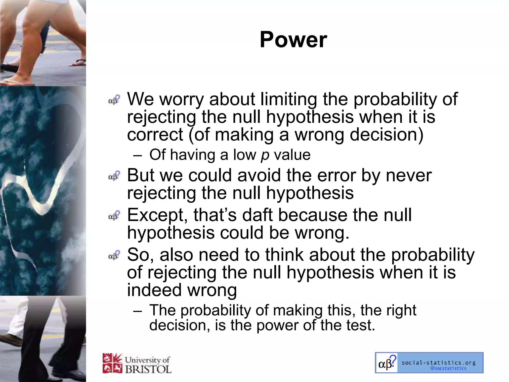 Power

We worry about limiting the probability of
rejecting the null hypothesis when it is
correct (of making a wrong decision)
– Of having a low p value
But we could avoid the error by never
rejecting the null hypothesis
Except, that‘s daft because the null
hypothesis could be wrong.
So, also need to think about the probability
of rejecting the null hypothesis when it is
indeed wrong
– The probability of making this, the right
  decision, is the power of the test.
 